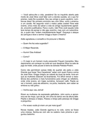 104
— Você salvou-lhe a vida, parabéns! Se no inquérito aberto pela
morte de José Silva você falar com a devida cautela, só o que for
preciso, nada lhe sucederá. Sou seu amigo e quero ajudá-lo. Lem-
bre-se disso' No primeiro encontro seu com Silva, você o amarrou
a um cavalo. No segundo você o matou pelas costas! Para este
evento, único meio de salvar a vida do amigo injustamente agredi-
do, encontro justificativa. Para o outro, não! Pois você aquela noite
teve tempo de pensar e não agiu sozinho, mas com um subordina-
do, a quem deu "ordem manifestamente ilegal". Esqueça o ataque
às carroças e leve o senhor Griggs a fazer o mesmo!
Adão agradeceu o conselho e foi procurar o Mestre.
— Quem lhe fez esta sugestão?
— O Major Rezende.
— Humm! Das Arábias!
— Como?
— O major é um homem muito precavido! Fiquem tranqüilos. Meu
depoimento vai começar na noite em que desatinei Silva na sala de
jogo do hotel, onde pousei à beira da estrada Pelotas-Piratini.
Como não permitiram saísse Adão do quartel, ele pediu a João
Grande que fosse "Aos Caçadores" saber com quem ficara a arma
de José Silva. Griggs chegou ao cabaré às duas da tarde, hora em
que as mulheres estavam se levantando. Foi difícil vencer a resis-
tência dos porteiros e mais funcionários para chegar ao refeitório,
onde vinte jovens, em trajes sumários, tomavam café. Pepita ao
ver o homem, para ela altíssimo, na porta, hesitante, sem saber se
entrava ou não gritou:
— Venha aqui; seu Jerivá!
Riram as mulheres da expressão galhofeira, John sorriu e aproxi-
mou-se da moça, que de pé, em cima do banco era da altura dele.
Pepita o abraçou e beijou. Passou o braço pelo pescoço de Griggs
e perguntou:
— Por acaso vocês já viram um par mais igual?
Novas risadas. João Grande agarrou-a no colo, como se fosse
uma criança. Sentou-se com ela na cadeira mais próxima e per-
guntou baixinho:
 