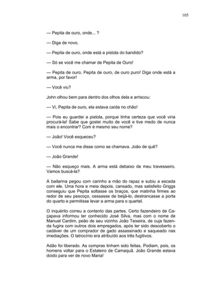105
— Pepita de ouro, onde... ?
— Diga de novo.
— Pepita de ouro, onde está a pistola do bandido?
— Só se você me chamar de Pepita de Ouro!
— Pepita de ouro, Pepita de ouro, de ouro puro! Diga onde está a
arma, por favor!
— Você viu?
John olhou bem para dentro dos olhos dela e arriscou:
— Vi, Pepita de ouro, ela estava caída no chão!
— Pois eu guardei a pistola, porque tinha certeza que você viria
procurá-la! Sabe que gostei muito de você e tive medo de nunca
mais o encontrar? Com é mesmo seu nome?
— João! Você esqueceu?
— Você nunca me disse como se chamava. João de quê?
— João Grande!
— Não esqueço mais. A arma está debaixo de meu travesseiro.
Vamos buscá-la?
A bailarina pegou com carinho a mão do rapaz e subiu a escada
com ele. Uma hora e meia depois, cansado, mas satisfeito Griggs
conseguiu que Pepita soltasse os braços, que matinha firmes ao
redor de seu pescoço, cessasse de beijá-lo, destrancasse a porta
do quarto e permitisse levar a arma para o quartel.
O inquérito correu a contento das partes. Certo fazendeiro de Ca-
çapava informou ter conhecido José Silva, mas com o nome de
Manuel Cardim, peão de seu vizinho João Teixeira, de cuja fazen-
da fugira com outros dois empregados, após ter sido descoberto o
cadáver de um comprador de gado assassinado e saqueado nas
imediações. O latrocínio era atribuído aos três fugitivos.
Adão foi liberado. As compras tinham sido feitas. Podiam, pois, os
homens voltar para o Estaleiro de Camaquã. João Grande estava
doido para ver de novo Maria!
 