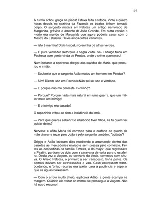 107
A turma achou graça na piada! Estava feita a fofoca. Vinte e quatro
horas depois na cozinha da Fazenda os boatos tinham tomado
corpo. O sargento matara em Pelotas um antigo namorado de
Margarida, grávida e amante de João Grande. Em outra versão o
morto era marido de Margarida que agora poderia casar com o
Mestre do Estaleiro. Havia ainda outras variantes.
— Isto é mentira! Dizia Isabel, moreninha de olhos verdes.
— É pura verdade! Retorquia a negra Zilda. Seu Hidalgo falou em
Pacheca com gente vinda de Pelotas, onde o crime aconteceu!
Num instante a conversa chegou aos ouvidos de Maria, que procu-
rou o irmão:
— Soubeste que o sargento Adão matou um homem em Pelotas?
— Sim! Dizem isso em Pacheca Não sei se isso é verdade.
— E porque não me contaste. Bentinho?
— Porque? Porque nada mais natural em uma guerra, que um mili-
tar mate um inimigo!
— E o inimigo era casado?
O rapazinho irritou-se com a insistência da irmã.
— Para que queres saber? Se o falecido tiver filhos, és tu quem vai
cuidar deles?
Nervosa e aflita Maria foi correndo para o oratório do quarto da
mãe chorar e rezar pelo João e pelo sargento também, "coitado"!
Griggs e Adão levaram dias recebendo e arrumando dentro das
carretas as mercadorias enviadas sem pressa pelo comércio. Fei-
tas as despedidas da família Ferreira, e do major, que regressava
a Piratini, partiram os dois com a caravana de volta para o estalei-
ro. Desta vez a viagem, ao contrário da vinda, começou com chu-
va. O Arroio Pelotas, o primeiro a ser transposto, tinha ponte. Os
demais deviam ser atravessados a vau. Caso estivessem trans-
bordando, o 'único recurso era apelar para a paciência e esperar
que as águas baixassem.
— Com o arroio muito cheio, explicava Adão, a gente acampa na
margem. Quando ele voltar ao normal se prossegue a viagem. Não
há outro recurso!
 