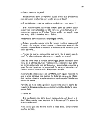 109
— Como foram de viagem?
— Relativamente bem! Compramos quase tudo o que precisamos
para os barcos e voltamos com saúde, graças a Deus!
— É verdade que houve um incidente em Pelotas com o senhor?
— Sim. Já souberam? As notícias correm. Bem, ao sairmos daqui
as carretas foram atacadas por três homens. Um deles fugiu e en-
controu-se conosco em Pelotas. Tentou então me agredir, mas
meu amigo Adão interveio a tempo. Foi só.
A fazendeira pareceu aceitar a explicação sumária.
— Pois é, seu João, não se pode dar mesmo crédito a essa gente!
O senhor não imagina os horrores que contaram aqui a respeito de
fatos tão simples! Pois as meninas e eu ficamos até nervosas com
o que se ouvia...
— Tempo de guerra, mais notícia que terra! Não é assim que di-
zem? Os três assaltantes faleceram e o caso foi encerrado!
Maria só tinha olhos e ouvidos para Griggs, presa aos lábios dele
ouviu até a última palavra do relato sucinto, acreditando que os fa-
tos tinham sido muito bem contornados. Havia muitas perguntas a
fazer. De que morreram os atacantes? De sarampo, ou catapora?
Deveria esperar outra ocasião. Ele estava cansado.
João Grande emocionou-se ao ver Maria, com aquele rostinho de
anjo e ainda pensava nela quando foi deitar-se na casa de hóspe-
des. Hesitou, deixaria a porta encostada, ou trancada? Se ela qui-
sesse que viesse...
Por volta de meia-noite a porta do quarto dele rangeu, aberta de-
vagarinho. Griggs acordou, pegou instintivamente a borduna e per-
guntou forte:
— Quem é?
— Ê a tua Isabel, meu bem! Quem mais poderia ser? Quem te a-
dora? Quem sentiu mais saudade de ti do que eu? Por acaso te
lembraste de mim?
João achou que não deveria mentir e nada disse. Simplesmente
acolheu a moça.
 