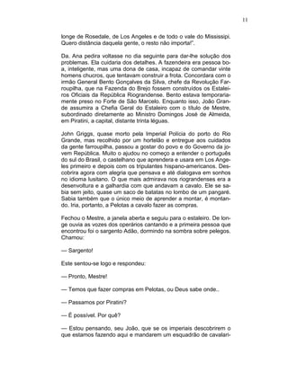 11
longe de Rosedale, de Los Angeles e de todo o vale do Mississipi.
Quero distância daquela gente, o resto não importa!”.
Da. Ana pedira voltasse no dia seguinte para dar-lhe solução dos
problemas. Ela cuidaria dos detalhes. A fazendeira era pessoa bo-
a, inteligente, mas uma dona de casa, incapaz de comandar vinte
homens chucros, que tentavam construir a frota. Concordara com o
irmão General Bento Gonçalves da Silva, chefe da Revolução Far-
roupilha, que na Fazenda do Brejo fossem construídos os Estalei-
ros Oficiais da República Riograndense. Bento estava temporaria-
mente preso no Forte de São Marcelo. Enquanto isso, João Gran-
de assumira a Chefia Geral do Estaleiro com o título de Mestre,
subordinado diretamente ao Ministro Domingos José de Almeida,
em Piratini, a capital, distante trinta léguas.
John Griggs, quase morto pela Imperial Polícia do porto do Rio
Grande, mas recolhido por um hortelão e entregue aos cuidados
da gente farroupilha, passou a gostar do povo e do Governo da jo-
vem República. Muito o ajudou no começo a entender o português
do sul do Brasil, o castelhano que aprendera e usara em Los Ange-
les primeiro e depois com os tripulantes hispano-americanos. Des-
cobrira agora com alegria que pensava e até dialogava em sonhos
no idioma lusitano. O que mais admirava nos riograndenses era a
desenvoltura e a galhardia com que andavam a cavalo. Ele se sa-
bia sem jeito, quase um saco de batatas no lombo de um pangaré.
Sabia também que o único meio de aprender a montar, é montan-
do. Iria, portanto, a Pelotas a cavalo fazer as compras.
Fechou o Mestre, a janela aberta e seguiu para o estaleiro. De lon-
ge ouvia as vozes dos operários cantando e a primeira pessoa que
encontrou foi o sargento Adão, dormindo na sombra sobre pelegos.
Chamou:
— Sargento!
Este sentou-se logo e respondeu:
— Pronto, Mestre!
— Temos que fazer compras em Pelotas, ou Deus sabe onde..
— Passamos por Piratini?
— É possível. Por quê?
— Estou pensando, seu João, que se os imperiais descobrirem o
que estamos fazendo aqui e mandarem um esquadrão de cavalari-
 