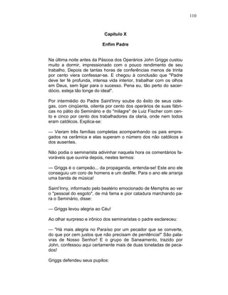 110
Capítulo X
Enfim Padre
Na última noite antes da Páscoa dos Operários John Griggs custou
muito a dormir, impressionado com o pouco rendimento de seu
trabalho. Depois de tantas horas de conferências menos de trinta
por cento viera confessar-se. E chegou à conclusão que "Padre
deve ter fé profunda, intensa vida interior, trabalhar com os olhos
em Deus, sem ligar para o sucesso. Pena eu, tão perto do sacer-
dócio, esteja tão longe do ideal".
Por intermédio do Padre Saint'Inny soube do êxito de seus cole-
gas, com cinqüenta, oitenta por cento dos operários de suas fábri-
cas no pátio do Seminário e do "milagre" de Luiz Fischer com cen-
to e cinco por cento dos trabalhadores da olaria, onde nem todos
eram católicos. Explica-se:
— Vieram três famílias completas acompanhando os pais empre-
gados na cerâmica e elas superam o número dos não católicos e
dos ausentes.
Não podia o seminarista adivinhar naquela hora os comentários fa-
voráveis que ouviria depois, nestes termos:
— Griggs é o campeão... da propaganda, entenda-se! Este ano ele
conseguiu um coro de homens e um desfile. Para o ano ele arranja
uma banda de música!
Saint’Inny, informado pelo beatério emocionado de Memphis ao ver
o "pessoal do esgoto", de má fama e pior catadura marchando pa-
ra o Seminário, disse:
— Griggs levou alegria ao Céu!
Ao olhar surpreso e irônico dos seminaristas o padre esclareceu:
— "Há mais alegria no Paraíso por um pecador que se converte,
do que por cem justos que não precisam de penitência!" São pala-
vras de Nosso Senhor! E o grupo de Saneamento, trazido por
John, confessou aqui certamente mais de duas toneladas de peca-
dos!
Griggs defendeu seus pupilos:
 