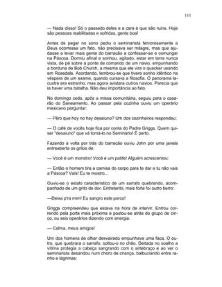 111
— Nada disso! Só o passado deles e a cara é que são ruins. Hoje
são pessoas reabilitadas e sofridas, gente boa!
Antes de pegar no sono pediu o seminarista fervorosamente a
Deus ocorresse um fato. não precisava ser milagre, mas que aju-
dasse a levar mais gente do barracão a confessar-se e comungar
na Páscoa. Dormiu afinal e sonhou, agitado, estar em terra nunca
vista, de pé sobre a ponte de comando de um navio, empunhando
a borduna de Bob Church, a mesma que ele vira o quacker usando
em Rosedale. Acordando, lembrou-se que tivera sonho idêntico na
véspera de um exame, quando cursava a filosofia. O panorama la-
custre era estranho, mas agora avistara outros navios. Parecia que
ia haver uma batalha. Não deu importância ao fato.
No domingo cedo, após a missa comunitária, seguiu para o casa-
rão do Saneamento. Ao passar pela cozinha ouviu um operário
mexicano perguntar:
— Pêro que hoy no hay desaiuno? Um dos cozinheiros respondeu:
— O café de vocês hoje fica por conta do Padre Griggs. Quem qui-
ser "desaiuno" que vá tomá-lo no Seminário! É perto.
Fazendo a volta por trás do barracão ouviu John por uma janela
entreaberta os gritos de:
— Você é um monstro! Você é um patife! Alguém acrescentou:
— Então o homem tira a camisa do corpo para te dar e tu não vais
a Páscoa? Vais! Eu te mostro...
Ouviu-se o estalo característico de um sarrafo quebrando, acom-
panhado de um grito de dor. Entretanto, mais forte foi outro berro:
—Deixa p'ra mim! Eu sangro este porco!
Griggs compreendeu que estava na hora de intervir. Entrou cor-
rendo pela porta mais próxima e postou-se atrás do grupo de cin-
co, ou seis operários dizendo com energia:
— Calma, meus amigos!
Um dos homens de olhar desvairado empunhava uma faca. O ou-
tro, que quebrara o sarrafo, soltou-o no chão. Deitada no soalho a
vítima protegia a cabeça sangrando com o antebraço e ao ver o
seminarista desandou num choro de criança, balbuciando entre ra-
nho e lágrimas:
 