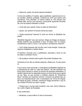 112
— Salve-me, padre, da sanha desses bandidos!
A cena era patética. O sujeito, agora ajoelhado, agarrava-se às su-
as canelas, pedindo proteção. Lembrou-se John que pedira uma
ocorrência. Fora atendido. O evento estava aí. Era preciso tirar
partido dele. Armou uma carranca, procurando aparentar ferocida-
de e de voz áspera interpelou o ferido:
— Você não quer assistir missa no pátio do Seminário?
— Quero, sim senhor! O homem tremia de medo.
— Então levante-se! Vista-se! E entre em forma no Batalhão Sa-
grado!
"Batalhão Sagrado" saiu sem pensar. Dirigiu-se Griggs ao desequi-
librado pedindo que guardasse a faca. Envolveu com os braços,
cordialmente, este e o outro, o do sarrafo e confidenciou baixinho:
— Com certas pessoas não convém usar muita energia. Vocês são
rapazes inteligentes e sabem disso!
O doidinho, honrado com o qualificativo, escondeu a faca no cós
da calça e contestou frouxo:
— De qualquer maneira este sujeito não presta! Qualquer dia...
Contente por ter dito as últimas palavras, afastou-se. O caso parou
aí.
O que serviu para aumentar o contingente do Batalhão Sagrado foi
a perspectiva do café na "casa dos padres". Só não entraram em
forma para marchar e cantar os poucos da oposição sistemática. O
desfile matinal não foi aplaudido porque na hora havia pouca gente
na rua. Mas, os que ouviram a melodia vibrante do "Queremos
Deus" cantado por duzentos homens, correram às janelas das ca-
sas e se impressionaram com o entusiasmo da Turma do Esgoto.
Na frente da tropa, contente, marchava Griggs pensando o que di-
ria o Padre O'Connor se visse' o grupo.
— Parece que o mundo está mudando, meu caro Johny! Observa-
ria o velho Vigário de Rosedale.
E ele confirmaria:
— Mudando, e para melhor! A vida é movimento.
 