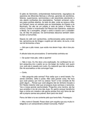 113
O pátio do Seminário, embandeirado festivamente, regurgitava de
operários de diferentes fábricas e oficinas, gerentes de escritórios,
feitores, supervisores, seminaristas e até sacerdotes atendendo a
céu aberto confissões dos retardatários. Também entraram curio-
sos pejos portões abertos. Ao lado do altar, onde se rezava a Mis-
sa Campal, havia um estrado para as Autoridades do Estado e do
Município. Do alto de um púlpito à vista de todos o Padre Sa-
int'Inny. Criador e incentivador da Páscoa dos Operários, explicava
a Missa, lia o evangelho, dirigia o canto e rezava com a assistên-
cia, de três mil pessoas. Os seminaristas diáconos também distri-
buíram a Comunhão.
Depois do café com sanduíches, confeccionados pelos seminaris-
tas, aproximou-se de Griggs o sujeito por ele salvo, da surra, e tal-
vez de ferimentos a faca.
— Até que o pão nosso, que vocês nos deram hoje, não é dos pio-
res!
A atitude toda era provocadora. O seminarista controlou-se:
— Se quiser mais pão, volte e apanhe!
— Não é isso. Eu lhe devo uma explicação. Ao confessar-me on-
tem perguntou-me o padre se eu iria largar da mulher com quem
vivo, pois ela é casada com outro. Eu respondi que não a deixaria.
Ele me aconselhou a não comungar hoje.
— Certo.
— Não pergunta pela camisa? Pois saiba que a vendi barato. Fa-
zenda ordinária, velha e poida. Não valia grande coisa. Na hora
que você passou por mim eu estava "duro" e tive vontade de lhe
pedir algum.... Pensei que você alegaria não ter dinheiro trocado e
fim! Neste instante notei que envergava duas camisas e raciocinei,
"eis a nossa grande oportunidade. Prego-lhe uma mentira, ela faz
que acredita e me dá uma das duas. Eu ganho porque transformo
logo a minha em moeda e ele ganha porque fica com fama de dar
até a própria camisa aos pobres. Bom para nós dois!"
Parou de falar e riu-se contente pelo que havia feito. Prosseguiu:
— Meu nome é Oswald. Posso dizer com orgulho que sou muito in-
teligente e um extraordinário artista! Concorda, Padre?
 