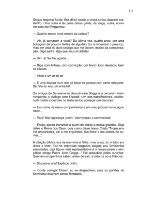 114
Griggs respirou fundo. Era difícil aturar a prosa cínica daquele ma-
landro. Uma coisa é ter pena dessa gente, de longe, outra, convi-
ver com ela! Perguntou:
— Quanto tempo você esteve na cadeia?
— Ah, já contaram a você? Da última vez, quatro anos, por uma
bobagem de poucos fardos de algodão. Eu ia indenizar o prejuízo,
mas em vista do duro castigo que me deram, desisti da compensa-
ção. Diga padre, diga que sou um artista!
— Sim, é! Se lhe agrada...
— Diga com ênfase, com convicção, por favor! John destacou bem
as silabas:
— Você é um ar-tis-ta!
— É uma doçura ouvir isto da boca de pessoa com certa categoria.
De fato eu sou um ar-tis-ta!
Os amigos do Saneamento descobriram Griggs e o cercaram inter-
rompendo o diálogo com Oswald. Um dos trabalhadores, caolho,
com muitas cicatrizes no rosto tentou começar um discurso:
— Em nome de meus companheiros e em meu próprio nome agra-
deço...
— Pare! Não agradeça a mim, interrompeu o seminarista!
— Então, queira transmitir a quem de direito a nossa gratidão. Seja
deles o Reino dos Céus, pois como disse Jesus Cristo "Tropecei e
me amparastes, caí e me erguestes, tive fome e me destes de co-
mer..."
A citação bíblica era de memória e falha, mas a voz do orador era
cheia e forte. Fez no improviso rasgados elogios aos "eminentes
sacerdotes, cuja figura mais representativa é o nosso jovem e sim-
pático amigo Padre John Griggs..." Foi aplaudido pelos ouvintes.
Queriam os operários saber, antes de sair. a data da nova Páscoa.
— Só para o ano! Explicou John.
— Conte comigo! Diziam ao se despedirem, pois os portões do
Seminário estavam sendo fechados.
 