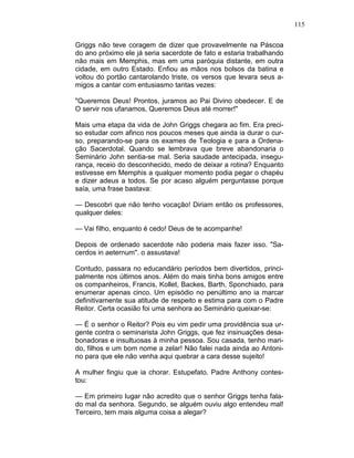 115
Griggs não teve coragem de dizer que provavelmente na Páscoa
do ano próximo ele já seria sacerdote de fato e estaria trabalhando
não mais em Memphis, mas em uma paróquia distante, em outra
cidade, em outro Estado. Enfiou as mãos nos bolsos da batina e
voltou do portão cantarolando triste, os versos que levara seus a-
migos a cantar com entusiasmo tantas vezes:
"Queremos Deus! Prontos, juramos ao Pai Divino obedecer. E de
O servir nos ufanamos, Queremos Deus até morrer!"
Mais uma etapa da vida de John Griggs chegara ao fim. Era preci-
so estudar com afinco nos poucos meses que ainda ia durar o cur-
so, preparando-se para os exames de Teologia e para a Ordena-
ção Sacerdotal. Quando se lembrava que breve abandonaria o
Seminário John sentia-se mal. Seria saudade antecipada, insegu-
rança, receio do desconhecido, medo de deixar a rotina? Enquanto
estivesse em Memphis a qualquer momento podia pegar o chapéu
e dizer adeus a todos. Se por acaso alguém perguntasse porque
saía, uma frase bastava:
— Descobri que não tenho vocação! Diriam então os professores,
qualquer deles:
— Vai filho, enquanto é cedo! Deus de te acompanhe!
Depois de ordenado sacerdote não poderia mais fazer isso. "Sa-
cerdos in aeternum". o assustava!
Contudo, passara no educandário períodos bem divertidos, princi-
palmente nos últimos anos. Além do mais tinha bons amigos entre
os companheiros, Francis, Kollet, Backes, Barth, Sponchiado, para
enumerar apenas cinco. Um episódio no penúltimo ano ia marcar
definitivamente sua atitude de respeito e estima para com o Padre
Reitor. Certa ocasião foi uma senhora ao Seminário queixar-se:
— É o senhor o Reitor? Pois eu vim pedir uma providência sua ur-
gente contra o seminarista John Griggs, que fez insinuações desa-
bonadoras e insultuosas à minha pessoa. Sou casada, tenho mari-
do, filhos e um bom nome a zelar! Não falei nada ainda ao Antoni-
no para que ele não venha aqui quebrar a cara desse sujeito!
A mulher fingiu que ia chorar. Estupefato. Padre Anthony contes-
tou:
— Em primeiro lugar não acredito que o senhor Griggs tenha fala-
do mal da senhora. Segundo, se alguém ouviu algo entendeu mal!
Terceiro, tem mais alguma coisa a alegar?
 