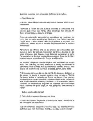 116
Quem se espantou com a resposta do Reitor foi a mulher.
— Não! Disse ela.
— Então, com licença! Louvado seja Nosso Senhor Jesus Cristo.
Passe bem!
Retirou-se o Reitor da sala. Estava presente o seminarista Wic-
krowski, que ouviu e logo narrou o fato ao colega, mas o Padre An-
thony jamais tocou no assunto a Griggs.
Antes da ordenação sacerdotal os candidatos se recolhiam por
cinco dias em retiro espiritual no Noviciado dos Padres Jesuítas.
Griggs levou o retiro a sério. Não dirigiu palavra a ninguém, con-
centrou-se, refletiu sobre as futuras responsabilidades e rezou o
tempo todo.
Aproximava-se o fim do ano e o dia em que os seminaristas, con-
cluindo o curso de teologia, receberiam as Ordens Sacras. Os co-
legas originários dos Estados mais distantes começaram a partir.
Para uma turma de vinte e dois diáconos viria o Bispo de St. Mary
ordenar quatro, entre eles John Griggs, em Memphis.
Na véspera chegaram à cidade Big Pat com a mulher e os filhos e
mais Tom McKinley. O navio atrasou-se e Jimmy foi correndo ao
Seminário avisar o irmão, mas o porteiro não permitiu a visita. John
estava em recolhimento espiritual, o recado, porém, seria dado.
A Ordenação começou às oito da manhã. Os diáconos deitaram-se
de bruços no tapete e ouviram durante vinte minutos a "Schola
Cantorum" entoar a Ladainha de Todos os Santos. Eles morriam
simbolicamente para o mundo e prometiam dedicar-se, daí em di-
ante, exclusivamente ao serviço de Deus. O ritual em latim é emo-
cionante. Os ordenandos engoliam as lágrimas para não serem
vistas. Na hora em que o Bispo, D. Ras, perguntou formalmente ao
Reitor:
— Sabes se eles são dignos?
O Padre Anthony respondeu com voz firme:
— Sei e enquanto a fragilidade humana pode saber, afirmo que e-
les são dignos da investidura!
"Eis um homem de coragem", pensou Griggs. "eu não me atreveria
a afirmar isso, nem mesmo de mim! E... não sou nada modesto!''
 