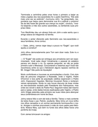 117
Terminada a cerimônia pelas onze horas o primeiro a beijar as
mãos ungidas dos neo-sacerdotes foi o padre Saint'Inny. "Ele está
mais uma vez se exibindo", murmurou John. "se perguntado, res-
ponderia que beijou para demonstrar sua fé e edificar o próximo!
Se de fato fosse tão grande sua crença na unção", concluiu, "vive-
ria beijando a mão dos outros sacerdotes, ou lambendo suas pró-
prias mãos:
Tom MacKinley deu um abraço forte em John e este sentiu que o
amigo estava se integrando na família.
Durante o jantar oferecido pelo Seminário aos neo-sacerdotes e
seus familiares, Anne contou:
— Sabe, Johny, vamos viajar daqui a pouco no "Eagle". que você
ajudou a construir!
John olhou demoradamente para Tom sem dizer nada. Este riu e
justificou-se:
— O "Eagle" não podia ser entregue aos armadores sem ser expe-
rimentado. Você sabe disso! Inicialmente o pessoal do estaleiro
pensou em descer o rio. Eu apenas perguntei, se não se podia
primeiro subir o Mississipi. Concordaram e estamos aqui! Você não
reconheceu entre os que o felicitaram alguns rapazes vizinhos de
Mr. Griggs? São parte da tripulação!
Muito confortáveis e luxuosas as acomodações a bordo. Com dois
dias de percurso chegaram a Rosedale, onde o Vigário, Padre
O'Connor e boa parte da população católica esperavam o Padre
John. Espocaram foguetes. Meninas trouxeram flores e recitaram
versos apropriados. Ainda no cais houve discurso de boas vindas
ao neo-sacerdote recitado pelo Presidente dos Fabriqueiros, mas
onde era visível o dedo do Padre Paul. Seguiram todos dali mesmo
para a igreja, onde dadas breves explicações pelo Vigário, o Padre
John Griggs estendeu pela primeira vez suas mãos para abençoar
seus conterrâneos em nome de Deus.
Johny estava feliz e com ele toda a família. Talvez o mais contente
de todos fosse o pai, Patrick, exultante. Mary tinha um novo brilho
nos olhos cansados e um sorriso permanente iluminava-lhe o ros-
to. Amigas e vizinhas procuraram a mãe do novo padre para felici-
tá-la. Notava Mary, que bem no fundo dos olhos delas havia uma
pontinha de inveja.
Com James brincavam os amigos:
 