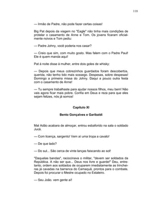 118
— Irmão de Padre, não pode fazer certas coisas!
Big Pat depois da viagem no "Eagle" não tinha mais condições de
protelar o casamento de Anne e Tom. Os jovens ficaram oficial-
mente noivos e Tom pediu:
— Padre Johny, você poderia nos casar?
— Creio que sim, com muito gosto. Mas falem com o Padre Paul!
Ele é quem manda aqui!
Pat à noite disse à mulher, entre dois goles de whisky:
— Depois que meus cobrezinhos guardados foram descobertos,
querida, não tenho tido mais sossego. Despesas, sobre despesas!
Domingo a primeira missa do Johny. Daqui a pouco outra festa
com o casamento de Anne!
— Tu sempre trabalhaste para ajudar nossos filhos, meu bem! Não
vais agora ficar mais pobre. Confia em Deus e reza para que eles
sejam felizes, nós já somos!
Capítulo XI
Bento Gonçalves e Garibaldi
Mal Adão acabara de almoçar, entrou esbaforido na sala o soldado
Jucá.
— Com licença, sargento! Vem aí uma tropa a cavalo!
— De que lado?
— Do sul... São cerca de vinte lanças faiscando ao sol!
"Daquelas bandas", raciocinava o militar, "devem ser soldados da
República. A não ser que... Deus nos livre e guarde!" Deu, entre-
tanto, ordem aos soldados de ocuparem imediatamente as trinchei-
ras já cavadas na barranca do Camaquã, prontos para o combate.
Depois foi procurar o Mestre ocupado no Estaleiro.
— Seu João. vem gente aí!
 