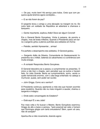 119
— De paz, muito bem! Há serviço para todos. Creio que com pe-
quena ajuda teremos agora condições...
— E se não forem de paz?
O sargento levou o amigo a uma elevação na margem do rio. Do
outro lado um soldado da República se adiantara e chamava o
barqueiro.
— Gente importante, explicou Adão! Deve ser algum Coronel!
Era o General Bento Gonçalves. Vinha à paisana, de poncho e
chapéu, mas de botas militares. Quando o Presidente pisou em ter-
ra o sargento gritou a plenos pulmões aos soldados em forma:
— Pelotão, sentido! Apresentar... armas!
Foi perfeito o desempenho dos soldados. O General gostou.
— Sargento Adão da Silveira, Comandante do Destacamento! A-
presentou-se o militar, batendo os calcanhares e a continência com
muita energia.
— À vontade! Respondeu Bento Gonçalves.
O General descobriu-se e passou a cumprimentar os presentes. O
único a não tirar o chapéu, sem perceber que os outros o haviam
feito, foi João Grande. Bento ao cumprimentá-lo, sorriu, vendo a-
quele tramanzola enorme, com o aba larga enterrado na cabeça a
murmurar, quase, sem poder ser ouvido:
— John Griggs. Como vai o senhor?
O Presidente continuou apertando a mão dos que haviam acorrido
para recebê-lo. Quando não viu mais ninguém a saudar, chamou o
sargento e indagou:
— Onde está o encarregado do Estaleiro?
— Está aqui! É o seu João!
Fez meia volta e foi buscar o Mestre. Bento Gonçalves examinou
Griggs de alto a baixo e pensou, "será possível ser este o homem
que Domingos elogia com tanto entusiasmo? Bem, quem vê cara,
não vê coração!"
Apertou-lhe a mão novamente, dizendo agora:
 