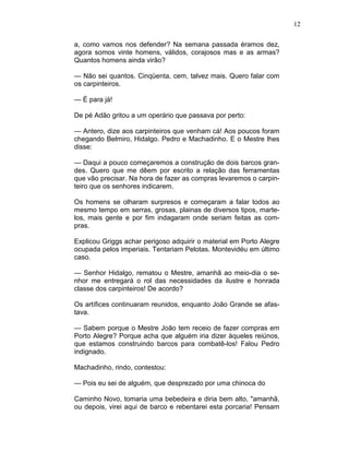 12
a, como vamos nos defender? Na semana passada éramos dez,
agora somos vinte homens, válidos, corajosos mas e as armas?
Quantos homens ainda virão?
— Não sei quantos. Cinqüenta, cem, talvez mais. Quero falar com
os carpinteiros.
— É para já!
De pé Adão gritou a um operário que passava por perto:
— Antero, dize aos carpinteiros que venham cá! Aos poucos foram
chegando Belmiro, Hidalgo. Pedro e Machadinho. E o Mestre lhes
disse:
— Daqui a pouco começaremos a construção de dois barcos gran-
des. Quero que me dêem por escrito a relação das ferramentas
que vão precisar. Na hora de fazer as compras levaremos o carpin-
teiro que os senhores indicarem.
Os homens se olharam surpresos e começaram a falar todos ao
mesmo tempo em serras, grosas, plainas de diversos tipos, marte-
los, mais gente e por fim indagaram onde seriam feitas as com-
pras.
Explicou Griggs achar perigoso adquirir o material em Porto Alegre
ocupada pelos imperiais. Tentariam Pelotas. Montevidéu em último
caso.
— Senhor Hidalgo, rematou o Mestre, amanhã ao meio-dia o se-
nhor me entregará o rol das necessidades da ilustre e honrada
classe dos carpinteiros! De acordo?
Os artífices continuaram reunidos, enquanto João Grande se afas-
tava.
— Sabem porque o Mestre João tem receio de fazer compras em
Porto Alegre? Porque acha que alguém iria dizer àqueles reiúnos,
que estamos construindo barcos para combatê-los! Falou Pedro
indignado.
Machadinho, rindo, contestou:
— Pois eu sei de alguém, que desprezado por uma chinoca do
Caminho Novo, tomaria uma bebedeira e diria bem alto, "amanhã,
ou depois, virei aqui de barco e rebentarei esta porcaria! Pensam
 