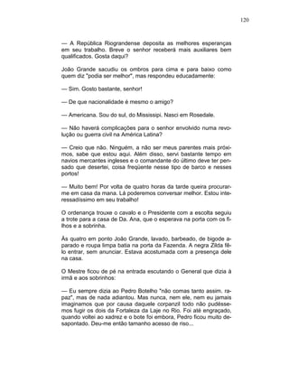 120
— A República Riograndense deposita as melhores esperanças
em seu trabalho. Breve o senhor receberá mais auxiliares bem
qualificados. Gosta daqui?
João Grande sacudiu os ombros para cima e para baixo como
quem diz "podia ser melhor", mas respondeu educadamente:
— Sim. Gosto bastante, senhor!
— De que nacionalidade é mesmo o amigo?
— Americana. Sou do sul, do Mississipi. Nasci em Rosedale.
— Não haverá complicações para o senhor envolvido numa revo-
lução ou guerra civil na América Latina?
— Creio que não. Ninguém, a não ser meus parentes mais próxi-
mos, sabe que estou aqui. Além disso, servi bastante tempo em
navios mercantes ingleses e o comandante do último deve ter pen-
sado que desertei, coisa freqüente nesse tipo de barco e nesses
portos!
— Muito bem! Por volta de quatro horas da tarde queira procurar-
me em casa da mana. Lá poderemos conversar melhor. Estou inte-
ressadíssimo em seu trabalho!
O ordenança trouxe o cavalo e o Presidente com a escolta seguiu
a trote para a casa de Da. Ana, que o esperava na porta com os fi-
lhos e a sobrinha.
Às quatro em ponto João Grande, lavado, barbeado, de bigode a-
parado e roupa limpa batia na porta da Fazenda. A negra Zilda fê-
lo entrar, sem anunciar. Estava acostumada com a presença dele
na casa.
O Mestre ficou de pé na entrada escutando o General que dizia à
irmã e aos sobrinhos:
— Eu sempre dizia ao Pedro Botelho "não comas tanto assim. ra-
paz", mas de nada adiantou. Mas nunca, nem ele, nem eu jamais
imaginamos que por causa daquele corpanzil todo não pudésse-
mos fugir os dois da Fortaleza da Laje no Rio. Foi até engraçado,
quando voltei ao xadrez e o bote foi embora, Pedro ficou muito de-
sapontado. Deu-me então tamanho acesso de riso...
 