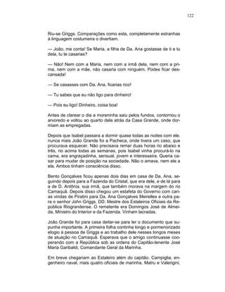 122
Riu-se Griggs. Comparações como esta, completamente estranhas
à linguagem costumeira o divertiam.
— João, me conta! Se Maria, a filha de Da. Ana gostasse de ti e tu
dela, tu te casarias?
— Não! Nem com a Maria, nem com a irmã dela, nem com a pri-
ma, nem com a mãe, não casaria com ninguém. Podes ficar des-
cansada!
— Se casasses com Da. Ana, ficarias rico!
— Tu sabes que eu não ligo para dinheiro!
— Pois eu ligo! Dinheiro, coisa boa!
Antes de clarear o dia a moreninha saiu pelos fundos, contornou o
arvoredo e voltou ao quarto dela atrás da Casa Grande, onde dor-
miam as empregadas.
Depois que Isabel passara a dormir quase todas as noites com ele.
nunca mais João Grande foi a Pacheca, onde tivera um caso, que
procurava esquecer. Não precisava remar duas horas rio abaixo e
três, rio acima todas as semanas, pois Isabel vinha procurá-lo na
cama, era engraçadinha, sensual, jovem e interesseira. Queria ca-
sar para mudar de posição na sociedade. Não o amava, nem ele a
ela. Ambos tinham consciência disso.
Bento Gonçalves ficou apenas dois dias em casa de Da. Ana, se-
guindo depois para a Fazenda do Cristal, que era dele, e de lá para
a de D. Antônia. sua irmã, que também morava na margem do rio
Camaquã. Depois disso chegou um estafeta do Governo com cari-
as vindas de Piratini para Da. Ana Gonçalves Meirelles e outra pa-
ra o senhor John Griggs, DD. Mestre dos Estaleiros Oficiais da Re-
pública Riograndense. O remetente era Domingos José de Almei-
da, Ministro do Interior e da Fazenda. Vinham lacradas.
João Grande foi para casa deitar-se para ler o documento que su-
punha importante. A primeira folha continha longo e pormenorizado
elogio à pessoa de Griggs e ao trabalho dele nesses longos meses
de atuação no Camaquã. Esperava que o amigo continuasse coo-
perando com a República sob as ordens do Capitão-tenente José
Maria Garibaldi, Comandante Geral da Marinha.
Em breve chegariam ao Estaleiro além do capitão. Campiglia, en-
genheiro naval, mais quatro oficiais de marinha, Matru e Valerigini,
 