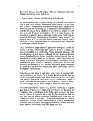 123
de origem italiana, João Henrique e Manoel Rodrigues, nacionais.
Todos estes com o posto de tenente.
— Não precisam mais de mim! Suspirou João Grande!
Na folha seguinte desobrigavam Griggs de qualquer compromisso
com a República, mesmo sentimental, porquanto o que ele fizera
pela Marinha, compensava de sobejo qualquer ajuda especial que
anteriormente lhe tivessem dado. Se desejasse permanecer no Rio
Grande, ofereciam-lhe a cidadania e a patente de oficial, tenente,
com todos os direitos e prerrogativas. Breve o Major Rezende lhe
entregaria os papéis, que se assinados, voltariam a Piratini para a
chancela do Senhor Presidente da República, "junto a quem", ter-
minava, "goza V.S. da mais alta estima e respeito. Com os melho-
res votos por sua felicidade pessoal, subscreve-se seu amigo cer-
to. Domingos José de Almeida."
Havia um terceiro papel assinado por Luiz Gonzaga da Costa, ofi-
ciai de Gabinete, informando, por ordem do Senhor Ministro, que
as comunicações com Montevidéu, "estão bastante regulares e fá-
ceis. Portanto, se V.S. quiser embarcar ali com destino à Europa,
ou aos Estados Unidos, temos condições de lhe informar com an-
tecedência a data provável da partida dos navios”.Continuava di-
zendo, que quanto ao custo e demais despesas de viagem não se
preocupasse, pois "reservou o Governo certa quantia em libras es-
terlinas a ser entregue a V.S. na hora da partida, para compensá-
lo, ainda que de maneira inadequada pelos relevantes serviços
prestados à nossa causa”.
João Grande não sabia o que fazer. Leu e releu a correspondên-
cia. Levantou-se da cama. Foi à janela. Respirou fundo diversas
vezes. Andou pelo quarto, para afinal acomodar-se num banquinho
com assento de tiras de couro. Colocou os cotovelos nos joelhos, o
queixo nas mãos espalmadas e pôs-se a refletir. Comparou. Irritou-
se. Achou graça. Rezou e não chegou a nenhuma conclusão.
Trabalhara com fervor e dedicação, dando o melhor de si na paró-
quia de Los Angeles, onde agora era considerado um devasso. Em
Rosedale. não se lembrava de ter feito mal a ninguém ali, era a
ovelha negra e a vergonha da família. No Rio Grande do Sul, po-
rém, em troca de alguns meses de trabalho árduo, mas nem tão
cansativo a gente o estimava, o Governo o elogiava e lhe oferecia
o posto de oficial de Marinha. Que diferença! Voltaria ao Mississipi,
ou ficaria no Rio Grande? Aí Griggs bateu com as palmas das duas
mãos na lesta encharcada de suor e disse bem alto:
 