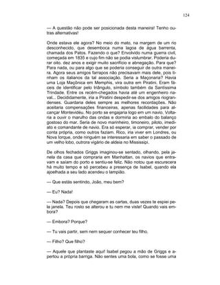 124
— A questão não pode ser posicionada desta maneira! Tenho ou-
tras alternativas!
Onde estava ele agora? No meio do mato, na margem de um rio
desconhecido, que desemboca numa lagoa de água barrenta,
chamada dos Patos. Fazendo o que? Envolvido numa guerra civil,
começada em 1835 e cujo fim não se podia vislumbrar. Poderia du-
rar oito. dez anos e exigir muito sacrifício e abnegação. Para que?
Para nada, ou para algo que se poderia conseguir de outra manei-
ra. Agora seus amigos farrapos não precisavam mais dele, pois ti-
nham os italianos da tal associação. Seria a Maçonaria? Havia
uma Loja Maçônica em Memphis, vira outra em Piratini. Eram fá-
ceis de identificar pelo triângulo, símbolo também da Santíssima
Trindade. Entre os recém-chegados havia até um engenheiro na-
val... Decididamente, iria a Piratini despedir-se dos amigos riogran-
denses. Guardaria deles sempre as melhores recordações. Não
aceitaria compensações financeiras, apenas facilidades para al-
cançar Montevidéu. No porto se engajaria logo em um navio. Volta-
ria a ouvir o marulho das ondas e dormiria ao embalo do balanço
gostoso do mar. Seria de novo marinheiro, timoneiro, piloto, imedi-
ato e comandante de navio. Era só esperar, ia comprar, vender por
conta própria, como outros faziam. Rico, iria viver em Londres, ou
Nova Iorque, onde ninguém se interessaria em saber o passado de
um velho lobo, outrora vigário de aldeia no Mississipi.
De olhos fechados Griggs imaginou-se sentado, olhando, pela ja-
nela da casa que compraria em Manhattan, os navios que entra-
vam e saíam do porto e sentiu-se feliz. Não notou que escurecera
há muito tempo e só percebeu a presença de Isabel, quando ela
ajoelhada a seu lado acendeu o lampião.
— Que estás sentindo, João, meu bem?
— Eu? Nada!
— Nada? Depois que chegaram as cartas, duas vezes te espiei pe-
la janela. Teu rosto se alterou e tu nem me viste! Quando vais em-
bora?
— Embora? Porque?
— Tu vais partir, sem nem sequer conhecer teu filho.
— Filho? Que filho?
— Aquele que plantaste aqui! Isabel pegou a mão de Griggs e a-
pertou a própria barriga. Não sentes uma bola, como se fosse uma
 