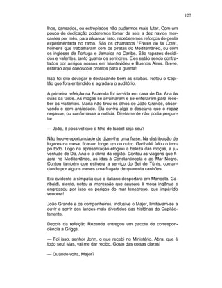 127
lhos, cansados, ou estropiados não pudermos mais lutar. Com um
pouco de dedicação poderemos tomar de seis a dez navios mer-
cantes por mês, para alcançar isso, receberemos reforços de gente
experimentada no ramo. São os chamados "Frères de la Cote",
homens que trabalharam com os piratas do Mediterrâneo, ou com
os ingleses de Tortuga e Jamaica no Caribe. São rapazes decidi-
dos e valentes, tanto quanto os senhores. Eles estão sendo contra-
tados por amigos nossos em Montevidéu e Buenos Aires. Breve,
estarão aqui conosco e prontos para a guerra!
Isso foi dito devagar e destacando bem as sílabas. Notou o Capi-
tão que fora entendido e agradara o auditório.
A primeira refeição na Fazenda foi servida em casa de Da. Ana às
duas da tarde. As moças se arrumaram e se enfeitaram para rece-
ber os visitantes. Maria não tirou os olhos de João Grande, obser-
vando-o com ansiedade. Ela ouvira algo e desejava que o rapaz
negasse, ou confirmasse a notícia. Diretamente não podia pergun-
tar:
— João, é possível que o filho de Isabel seja seu?
Não houve oportunidade de dizer-lhe uma frase. Na distribuição de
lugares na mesa, ficaram longe um do outro. Garibaldi falou o tem-
po todo. Logo na apresentação elogiou a beleza das moças, a ju-
ventude de Da. Ana e o clima da região. Contou as viagens que fi-
zera no Mediterrâneo, as idas à Constantinopla e ao Mar Negro.
Contou também que estivera a serviço do Bei de Túnis, coman-
dando por alguns meses uma fragata de quarenta canhões.
Era evidente a simpatia que o italiano despertara em Manoela. Ga-
ribaldi, atento, notou a impressão que causara à moça ingênua e
engrossou por isso os perigos do mar tenebroso, que impávido
vencera!
João Grande e os companheiros, inclusive o Major, limitavam-se a
ouvir e sorrir dos lances mais divertidos das histórias do Capitão-
tenente.
Depois da refeição Rezende entregou um pacote de correspon-
dência a Griggs.
— Foi isso, senhor John, o que recebi no Ministério. Abra, que é
todo seu! Mas, vai me dar recibo. Gosto das coisas claras!
— Quando volta, Major?
 