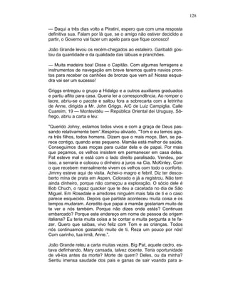 128
— Daqui a três dias volto a Piratini, espero que com uma resposta
definitiva sua. Falam por lá que, se o amigo não estiver decidido a
partir, o Governo vai fazer um apelo para que fique conosco!
João Grande levou os recém-chegados ao estaleiro. Garibaldi gos-
tou da quantidade e da qualidade das tábuas e pranchões.
— Muita madeira boa! Disse o Capitão. Com algumas ferragens e
instrumentos de navegação em breve teremos quatro navios pron-
tos para receber os canhões de bronze que vem aí! Nossa esqua-
dra vai ser um sucesso!
Griggs entregou o grupo a Hidalgo e a outros auxiliares graduados
e partiu aflito para casa. Queria ler a correspondência. Ao romper o
lacre, abriu-se o pacote e saltou fora a sobrecarta com a letrinha
de Anne, dirigida a Mr. John Griggs. A/C de Luiz Campiglia. Calle
Cuareim, 19 — Montevidéu — República Oriental dei Uruguay. Sô-
frego, abriu a carta e leu:
"Querido Johny, estamos todos vivos e com a graça de Deus pas-
sando relativamente bem”.Respirou aliviado. "Tom e eu temos ago-
ra três filhos, todos homens. Dizem que o mais moço, Ben, se pa-
rece contigo, quando eras pequeno. Mamãe está melhor de saúde.
Conseguimos duas moças para cuidar dela e de papai. Por mais
que peçamos, os velhos insistem em permanecer em casa deles.
Pat esteve mal e está com o lado direito paralisado. Vendeu, por
isso, a serraria e colocou o dinheiro a juros na Cia. McKinley. Com
o que recebem mensalmente vivem os velhos com todo o conforto.
Jimmy esteve aqui de visita. Achei-o magro e febril. Diz ter desco-
berto mina de prata em Aspen, Colorado e já a registrou. Não tem
ainda dinheiro, porque não começou a exploração. O sócio dele é
Bob Chuch, o rapaz quacker que te deu a cacetada no dia de São
Miguel. Em Rosedale e arredores ninguém mais fala de ti e o caso
parece esquecido. Depois que partiste aconteceu muita coisa e os
tempos mudaram. Acredito que papai e mamãe gostariam muito de
te ver e nós também. Porque não dizes onde estás? Continuas
embarcado? Porque este endereço em nome de pessoa de origem
italiana? Eu teria muita coisa a te contar e muita pergunta a te fa-
zer. Quero que saibas, vivo feliz com Tom e as crianças. Todos
nós continuamos gostando muito de ti. Reza um pouco por nós!
Com carinho, tua irmã, Anne.”.
João Grande releu a carta muitas vezes. Big Pat, aquele cedro, es-
tava definhando. Mary cansada, talvez doente. Teria oportunidade
de vê-los antes da morte? Morte de quem? Deles, ou da minha?
Sentiu imensa saudade dos pais e ganas de sair voando para a-
 