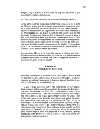129
braçar Mary e apertar a mão calosa de Big Pat, esquecer o que
acontecera e voltar a ser criança.
— Como eu trataria bem meu pai e minha mãe! Disse baixinho.
Ainda com os olhos marejados de lágrimas começou a ler a carta
do Ministro, anexa aos documentos, que assinaria no caso de acei-
tar a patente de Oficial da Marinha Republicana. Havia também o
recibo correspondente ao pagamento dos ordenados atrasados e
as gratificações, que de direito lhe cabiam até o último dia do mês
passado. Avisava que Rezende lhe entregaria trezentos e vinte e
cinco mil réis contra a entrega do papel devidamente firmado. Rei-
terava o Governo o oferecimento de encaminhar a correspondên-
cia que tivesse para o estrangeiro. Pedindo resposta da carta ante-
riormente enviada, insistia "na esperança de receber breve notícias
de V.S., subscreve-se com estima e consideração seu amigo D. de
Almeida". Só a assinatura era do Ministro.
A essa altura Griggs tinha resolvido manter o "status quo" até o
término da construção dos navios. Na hora em que as escunas flu-
tuassem, enfunando as velas, ele daria a resposta definitiva. A-
guardassem, pois, mais um pouco!
Capítulo XII
Coadjutor de Marysburg
Nos dias precedentes à primeira Missa, John passou muitas horas
no gabinete de seu velho amigo, o Vigário de Rosedale. O'Connor
via nele um colega inexperiente e desejava infundir-lhe toda a prá-
tica adquirida em anos de vida clerical.
— O que te digo, avisava o velho, não encontrarás em livro algum.
São verdades dolorosamente aprendidas à minha custa. Primeiro, f
aze tudo para que em tua ficha não conste adjetivos, como "gros-
seiro", ou "insubmisso". Com uma qualificação dessas não chega-
rás nem a cônego, se é que queres fazer carreira na igreja. Para
evitar equívocos, presta atenção, por maiores que sejam os absur-
dos defendidos pelos colegas que trabalham na Cúria, nunca os
contradigas. A maioria desses burocratas jamais trabalhou em pa-
róquia, mas pensa entender de Pastoral! Qualquer palavrinha tua,
não digo azeda, mas menos doce melindra e eles sujarão tua ficha
para sempre. Segundo, as recomendações sérias te serão feitas
pelo próprio Bispo e terás que segui-las à risca. Terceiro, quando
receberes carta da Diocese, abre-a logo e lê! Não faças como cer-
tos colegas nossos que dizem:
 