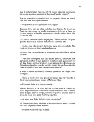 13
que é fanfarronada? Pois não é! Há meses estamos construindo
barcos de guerra no estaleiro de Camaquã! Vocês vão ver!”.
Era um arremedo razoável da voz do sargento. Todos se diverti-
ram, inclusive Adão que observou:
— Virgem! Vira a boca para outro lado, rapaz!
Segunda-feira, com as listas no bolso João Grande foi à sede da
Fazenda. As moças na janela observavam de longe a figura do
homem apoiado no bastão, gingando em direção a elas. Marta foi a
primeira a falar:
— Como o caminhar dele é engraçado.. Parece mesmo um joão-
grande, desses que pousam no banhado. E como é alto!
— É alto, mas não demais! Contestou Maria com vivacidade. Ma-
noela continuou a crítica iniciada pela prima:
— A voz dele parece fanha e a entonação esquisita! Maria não se
conteve:
— Para um estrangeiro, que veio adulto para cá, fala muito bem
português, melhor do que qualquer castelhano dos que andam por
aí! Seu João é um homem bom e competente. Seu Domingos de
Almeida gosta dele e mamãe também gosta! Se não fosse ele não
haveria estaleiro, nem aqui, nem em parte alguma!
A moça ia se entusiasmando a medida que falava em Griggs. Mar-
ta caçoou:
— Olaia! O Mestre tem uma grande advogada aqui na Fazenda! O
Mestre cumprimentou as moças e Marta convidou:
— Entre seu João! Vou chamar mamãe.
Vieram Bentinho e Da. Ana, esta de cuia de mate e chaleira na
mão. As jovens foram se retirando discretamente da sala. A fazen-
deira divagou sobre o tempo, notícias da guerra, poucas, sobre o
preço do couro e do gado. Por fim perguntou:
— Já sabe, seu. João, de tudo o que vai precisar?
— Tenho quatro listas, senhora, a dos carpinteiros, a dos cozinhei-
ros, a do sargento Adão e a minha.
— Pois tem mais uma aqui da casa.
 