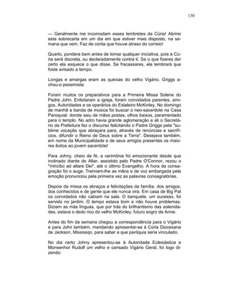 130
— Geralmente me incomodam esses lembretes da Cúria! Abrirei
esta sobrecarta em um dia em que estiver mais disposto, na se-
mana que vem. Faz de conta que houve atraso do correio!
Quarto, pondera bem antes de tomar qualquer iniciativa, pois a Cú-
ria será discreta, ou declaradamente contra ti. Se o que fizeres der
certo ela esquece o que disse. Se fracassares, ela lembrará que
foste avisado a tempo.
Longas e amargas eram as queixas do velho Vigário. Griggs a-
chou-o pessimista
Foram muitos os preparativos para a Primeira Missa Solene do
Padre John. Enfeitaram a igreja, foram convidados parentes, ami-
gos, Autoridades e os operários do Estaleiro McKinley. No domingo
de manhã a banda de música foi buscar o neo-sacerdote na Casa
Paroquial, donde saiu de mãos postas, olhos baixos, paramentado
para o templo. No adro havia grande aglomeração e ali o Secretá-
rio da Prefeitura fez o discurso felicitando o Padre Griggs pela "su-
blime vocação que abraçara para, através de renúncias e sacrifí-
cios, difundir o Reino de Deus sobre a Terra". Desejava também,
em nome da Municipalidade e de seus amigos presentes os maio-
res êxitos ao jovem sacerdote!
Para Johny, cheio de fé, a cerimônia foi emocionante desde que
inclinado diante do Altar, assistido pelo Padre O'Connor, rezou o
"íntroíbo ad altare Dei", até o último Evangelho. A hora da consa-
gração foi o auge. Tremiam-lhe as mãos e de voz embargada pela
emoção pronunciou pela primeira vez as palavras consagratórias.
Depois da missa os abraços e felicitações da família, dos amigos,
dos conhecidos e de gente que ele nunca vira. Em casa de Big Pat
os convidados não cabiam na sala. O banquete, um sucesso, foi
servido no jardim. O tempo estava bom e não houve problemas.
Diziam as más línguas, que por trás do brilhantismo das solenida-
des, estava o dedo rico do velho McKinley, futuro sogro de Anne.
Antes do fim da semana chegou a correspondência para o Vigário
e para John também, mandando apresentar-se à Cúria Diocesana
de Jackson, Mississipi, para saber a que paróquia seria vinculado.
No dia certo Johny apresentou-se à Autoridade Eclesiástica e
Monsenhor Rudolf um velho e cansado Vigário Geral, foi logo di-
zendo:
 