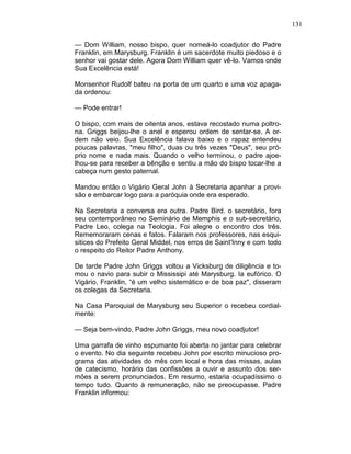 131
— Dom William, nosso bispo, quer nomeá-lo coadjutor do Padre
Franklin, em Marysburg. Franklin é um sacerdote muito piedoso e o
senhor vai gostar dele. Agora Dom William quer vê-lo. Vamos onde
Sua Excelência está!
Monsenhor Rudolf bateu na porta de um quarto e uma voz apaga-
da ordenou:
— Pode entrar!
O bispo, com mais de oitenta anos, estava recostado numa poltro-
na. Griggs beijou-lhe o anel e esperou ordem de sentar-se. A or-
dem não veio. Sua Excelência falava baixo e o rapaz entendeu
poucas palavras, "meu filho", duas ou três vezes "Deus", seu pró-
prio nome e nada mais. Quando o velho terminou, o padre ajoe-
lhou-se para receber a bênção e sentiu a mão do bispo tocar-lhe a
cabeça num gesto paternal.
Mandou então o Vigário Geral John à Secretaria apanhar a provi-
são e embarcar logo para a paróquia onde era esperado.
Na Secretaria a conversa era outra. Padre Bird. o secretário, fora
seu contemporâneo no Seminário de Memphis e o sub-secretário,
Padre Leo, colega na Teologia. Foi alegre o encontro dos três.
Rememoraram cenas e fatos. Falaram nos professores, nas esqui-
sitices do Prefeito Geral Middel, nos erros de Saint'Inny e com todo
o respeito do Reitor Padre Anthony.
De tarde Padre John Griggs voltou a Vicksburg de diligência e to-
mou o navio para subir o Mississipi até Marysburg. Ia eufórico. O
Vigário, Franklin, “é um velho sistemático e de boa paz", disseram
os colegas da Secretaria.
Na Casa Paroquial de Marysburg seu Superior o recebeu cordial-
mente:
— Seja bem-vindo, Padre John Griggs, meu novo coadjutor!
Uma garrafa de vinho espumante foi aberta no jantar para celebrar
o evento. No dia seguinte recebeu John por escrito minucioso pro-
grama das atividades do mês com local e hora das missas, aulas
de catecismo, horário das confissões a ouvir e assunto dos ser-
mões a serem pronunciados. Em resumo, estaria ocupadíssimo o
tempo tudo. Quanto à remuneração, não se preocupasse. Padre
Franklin informou:
 