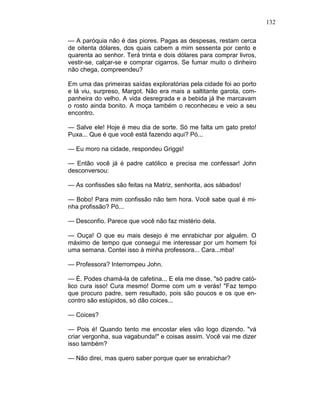 132
— A paróquia não é das piores. Pagas as despesas, restam cerca
de oitenta dólares, dos quais cabem a mim sessenta por cento e
quarenta ao senhor. Terá trinta e dois dólares para comprar livros,
vestir-se, calçar-se e comprar cigarros. Se fumar muito o dinheiro
não chega, compreendeu?
Em uma das primeiras saídas exploratórias pela cidade foi ao porto
e lá viu, surpreso, Margot. Não era mais a saltitante garota, com-
panheira do velho. A vida desregrada e a bebida já lhe marcavam
o rosto ainda bonito. A moça também o reconheceu e veio a seu
encontro.
— Salve ele! Hoje é meu dia de sorte. Só me falta um gato preto!
Puxa... Que é que você está fazendo aqui? Pó...
— Eu moro na cidade, respondeu Griggs!
— Então você já é padre católico e precisa me confessar! John
desconversou:
— As confissões são feitas na Matriz, senhorita, aos sábados!
— Bobo! Para mim confissão não tem hora. Você sabe qual é mi-
nha profissão? Pó...
— Desconfio. Parece que você não faz mistério dela.
— Ouça! O que eu mais desejo é me enrabichar por alguém. O
máximo de tempo que consegui me interessar por um homem foi
uma semana. Contei isso à minha professora... Cara...mba!
— Professora? Interrompeu John.
— É. Podes chamá-la de cafetina... E ela me disse, "só padre cató-
lico cura isso! Cura mesmo! Dorme com um e verás! "Faz tempo
que procuro padre, sem resultado, pois são poucos e os que en-
contro são estúpidos, só dão coices...
— Coices?
— Pois é! Quando tento me encostar eles vão logo dizendo. "vá
criar vergonha, sua vagabunda!" e coisas assim. Você vai me dizer
isso também?
— Não direi, mas quero saber porque quer se enrabichar?
 