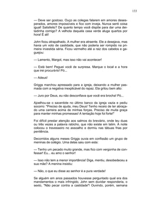 133
— Deve ser gostoso. Ouço as colegas falarem em amores deses-
perados, amores impossíveis e fico com inveja. Nunca senti coisa
igual! Satisfeito? De quanto tempo você dispõe para dar uma dei-
tadinha comigo? A velhota daquela casa verde aluga quartos por
hora! É ali!
John ficou atrapalhado. A mulher era atraente. Ele a desejava, mas
havia um voto de castidade, que não poderia ser rompido na pri-
meira investida séria. Ficou vermelho até a raiz dos cabelos e ga-
guejou:
— Lamento, Margot, mas isso não vai acontecer!
— Está bem! Peguei você de surpresa. Marque o local e a hora
que irei procurá-lo! Pó...
— Adeus!
Griggs marchou apressado para a igreja, deixando a mulher pas-
mada com a negativa inexplicável do rapaz. Ela gritou bem alto:
— Juro por Deus, eu não desconfiava que você era brocha! Pó...
Ajoelhou-se o sacerdote no último banco da igreja vazia e pediu
socorro: "Preciso de ajuda, meu Deus! Tenho receio de ter abraça-
do uma carreira acima de minhas forças. Preciso de muita graça
para manter minhas promessas! A tentação hoje foi forte!"
Foi difícil prestar atenção aos salmos do breviário, onde leu duas
ou três vezes a palavra rabicho, que não existe em latim. À noite
colocou o travesseiro no assoalho e dormiu nas tábuas frias por
penitência.
Decorridos alguns meses Griggs ouvia em confissão um grupo de
meninas de colégio. Uma delas saiu com esta:
— Tenho um pecado muito grande, mas fico com vergonha de con-
fessar! Eu... eu amo o senhor!
— Isso não tem a menor importância! Diga, mentiu, desobedeceu a
sua mãe? A menina insistiu:
— Não, o que eu disse ao senhor é a pura verdade!
Se alguém em anos passados houvesse perguntado qual era dos
mandamentos o mais infringido, John sem duvidar responderia, o
sexto, "Não pecar contra a castidade"! Ouvindo, porém, semana
 
