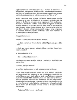 134
após semana as confissões conheceu o número de trapalhões e
trapalhonas, descuidistas, compradores e autores de pequenos fur-
tos. Não fez estatísticas, mas achou que se equivaliam em número
os infratores do sexto e do sétimo mandamento. "Não furtar".
Certo sábado de tarde, quente e abafado. Padre Griggs suando
confessava há mais de três horas no pequeno confessionário da
igreja de St. Mary e começava a se impacientar. Veio então ajoe-
lhar-se no móvel uma senhora peso-pesado. Rangeram as tábuas
quando ela se apoiou no genuflexório. Pelos furos da grade passa-
ram diversos odores desagradáveis, alho, cuminho e cárie dentá-
ria. Dentro daquele bafo grosso e pesado surgiu a lenga-lenga que
o sacerdote detestava, "Eu me confesso a Deus Todo Poderoso e
à Bem-aventurada Virgem Maria..."
Griggs interrompeu:
— Diga logo a quanto tempo não se confessa!
— À Bem-aventurada Virgem Maria, a São Miguel Arcanjo, a São
João.... .
— Pelo que me consta nem a Virgem Maria, nem São Miguel! per-
doam pecados!
A resposta veio irônica:
— Só o senhor, não é mesmo?
— Quem perdoa os pecados é Deus! Eu só dou a absolvição em
nome Dele!
— Ainda bem que é assim!
A senhora tossiu, assoou o nariz ruidosamente e continuou:
— Há vinte anos sou casada. Minha vida é um martírio! Meu mari-
do bebe demais, diz palavrões, é rico e miserável! Ele não dá es-
molas! Sou eu quem ajuda a Santa Igreja e os Padres em todas as
suas necessidades! Ele é católico, mas não reza, não vai à missa,
não se confessa, nem comunga mas não é por falta de conselho.
Diariamente eu o repreendo e o ameaço com o fogo do inferno. Ele
ri e me chama de beata, hipócrita, maledicente e coisas piores! Até
tapas ele me tem dado! Já o ameacei com a ira de Deus! Ele não
se assusta!
— Tudo isso? Interrompeu o confessor.
 