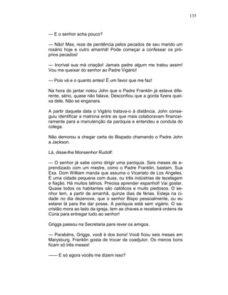 135
— E o senhor acha pouco?
— Não! Mas, reze de penitência pelos pecados de seu marido um
rosário hoje e outro amanhã! Pode começar a confessar os pró-
prios pecados!
— Incrível sua má criação! Jamais padre algum me tratou assim!
Vou me queixar do senhor ao Padre Vigário!
— Pois vá e o quanto antes! É um favor que me faz!
Na hora do jantar notou John que o Padre Franklin já estava dife-
rente, sério, quase não falava. Desconfiou que a gorda fizera quei-
xa dele. Não se enganara.
A partir daquela data o Vigário tratava-o à distância. John conse-
guiu identificar a matrona entre as que mais colaboravam financei-
ramente para a manutenção da paróquia e entendeu a conduta do
colega.
Não demorou a chegar carta do Bispado chamando o Padre John
a Jackson.
Lá, disse-lhe Monsenhor Rudolf:
— O senhor já sabe como dirigir uma paróquia. Seis meses de a-
prendizado com um mestre, como o Padre Franklin, bastam. Sua
Exa. Dom William manda que assuma o Vicariato de Los Angeles.
É uma cidade pequena com duas, ou três indústrias de tecelagem
e fiação. Há muitos latinos. Precisa aprender espanhol! Vai gostar.
Quase todos os habitantes são católicos e muito piedosos. O se-
nhor tem, a partir de amanhã, quinze dias de férias. Esteja na ci-
dade no dia dezenove, que o senhor Bispo pessoalmente, ou eu
estarei lá para lhe dar posse. A paróquia está sem vigário. O sa-
cristão mora ao lado da igreja, tem as chaves e receberá ordens da
Cúria para entregar tudo ao senhor!
Griggs passou na Secretaria para rever os amigos.
— Parabéns, Griggs, você é dos bons! Você ficou seis meses em
Marysburg. Franklin gosta de trocar de coadjutor. Os menos bons
ficam só três meses!
—— E só agora vocês me dizem isso?
 