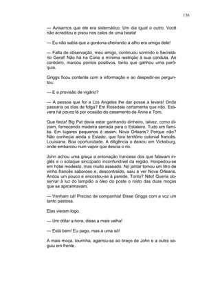 136
— Avisamos que ele era sistemático. Um dia igual o outro. Você
não acreditou e pisou nos calos de uma beata!
— Eu não sabia que a gordona cheirando a alho era amiga dele!
— Falta de observação, meu amigo, continuou sorrindo o Secretá-
rio Geral! Não há na Cúria a mínima restrição à sua conduta. Ao
contrário, marcou pontos positivos, tanto que ganhou uma paró-
quia.
Griggs ficou contente com a informação e ao despedir-se pergun-
tou:
— E a provisão de vigário?
— A pessoa que for a Los Angeles lhe dar posse a levará! Onde
passaria os dias de folga? Em Rosedale certamente que não. Esti-
vera há pouco lá por ocasião do casamento de Anne e Tom.
Que festa! Big Pat devia estar ganhando dinheiro, talvez, como di-
ziam, fornecendo madeira serrada para o Estaleiro. Tudo em famí-
lia. Em lugares pequenos é assim. Nova Orleans? Porque não?
Não conhecia ainda o Estado, que fora território colonial francês.
Louisiana. Boa oportunidade. A diligência o deixou em Vicksburg,
onde embarcou num vapor que descia o rio.
John achou uma graça a entonação francesa dos que falavam in-
glês e o sotaque sincopado inconfundível da região. Hospedou-se
em hotel modesto, mas muito asseado. No jantar tomou um litro de
vinho francês saboroso e, descontraído, saiu a ver Nova Orleans.
Andou um pouco e encostou-se à parede. Tonto? Não! Queria ob-
servar à luz do lampião a óleo do poste o rosto das duas moças
que se aproximavam.
— Venham cá! Preciso de companhia! Disse Griggs com a voz um
tanto pastosa.
Elas vieram logo.
— Um dólar a hora, disse a mais velha!
— Está bem! Eu pago, mas a uma só!
A mais moça, lourinha, agarrou-se ao braço de John e a outra se-
guiu em frente.
 