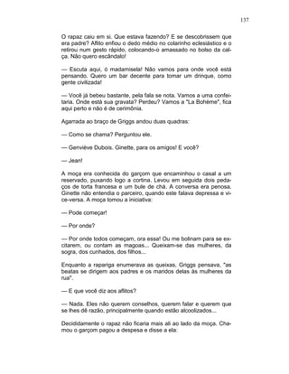 137
O rapaz caiu em si. Que estava fazendo? E se descobrissem que
era padre? Aflito enfiou o dedo médio no colarinho eclesiástico e o
retirou num gesto rápido, colocando-o amassado no bolso da cal-
ça. Não quero escândalo!
— Escuta aqui, ó madamisela! Não vamos para onde você está
pensando. Quero um bar decente para tomar um drinque, como
gente civilizada!
— Você já bebeu bastante, pela fala se nota. Vamos a uma confei-
taria. Onde está sua gravata? Perdeu? Vamos a "La Bohème", fica
aqui perto e não é de cerimônia.
Agarrada ao braço de Griggs andou duas quadras:
— Como se chama? Perguntou ele.
— Genviève Dubois. Ginette, para os amigos! E você?
— Jean!
A moça era conhecida do garçom que encaminhou o casal a um
reservado, puxando logo a cortina. Levou em seguida dois peda-
ços de torta francesa e um bule de chá. A conversa era penosa.
Ginette não entendia o parceiro, quando este falava depressa e vi-
ce-versa. A moça tomou a iniciativa:
— Pode começar!
— Por onde?
— Por onde todos começam, ora essa! Ou me bolinam para se ex-
citarem, ou contam as magoas... Queixam-se das mulheres, da
sogra, dos cunhados, dos filhos...
Enquanto a rapariga enumerava as queixas, Griggs pensava, "as
beatas se dirigem aos padres e os maridos delas às mulheres da
rua".
— E que você diz aos aflitos?
— Nada. Eles não querem conselhos, querem falar e querem que
se lhes dê razão, principalmente quando estão alcoolizados...
Decididamente o rapaz não ficaria mais ali ao lado da moça. Cha-
mou o garçom pagou a despesa e disse a ela:
 