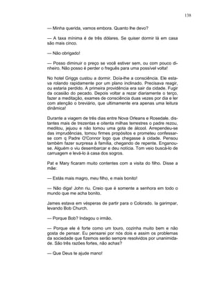138
— Minha querida, vamos embora. Quanto lhe devo?
— A taxa mínima é de três dólares. Se quiser dormir lá em casa
são mais cinco.
— Não obrigado!
— Posso diminuir o preço se você estiver sem, ou com pouco di-
nheiro. Não posso é perder o freguês para uma possível volta!
No hotel Griggs custou a dormir. Doía-lhe a consciência. Ele esta-
va rolando rapidamente por um plano inclinado. Precisava reagir,
ou estaria perdido. A primeira providência era sair da cidade. Fugir
da ocasião do pecado. Depois voltar a rezar diariamente o terço,
fazer a meditação, exames de consciência duas vezes por dia e ler
com atenção o breviário, que ultimamente era apenas uma leitura
dinâmica!
Durante a viagem de três dias entre Nova Orleans e Rosedale. dis-
tantes mais de trezentas e oitenta milhas terrestres o padre rezou,
meditou, jejuou e não tomou uma gota de álcool. Arrependeu-se
das imprudências, tomou firmes propósitos e prometeu confessar-
se com q Padre O'Connor logo que chegasse à cidade. Pensou
também fazer surpresa à família, chegando de repente. Enganou-
se. Alguém o viu desembarcar e deu notícia. Tom veio buscá-lo de
carruagem e levá-lo à casa dos sogros.
Pat e Mary ficaram muito contentes com a visita do filho. Disse a
mãe:
— Estás mais magro, meu filho, e mais bonito!
— Não diga! John riu. Creio que é somente a senhora em todo o
mundo que me acha bonito.
James estava em vésperas de partir para o Colorado. Ia garimpar,
levando Bob Church.
— Porque Bob? Indagou o irmão.
— Porque ele é forte como um touro, cozinha muito bem e não
gosta de pensar. Eu pensarei por nós dois e assim os problemas
da sociedade que fizemos serão sempre resolvidos por unanimida-
de. São três razões fortes, não achas?
— Que Deus te ajude mano!
 