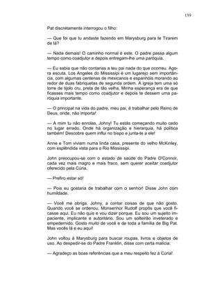 139
Pat discretamente interrogou o filho:
— Que foi que tu andaste fazendo em Marysburg para te Tirarem
de lá?
— Nada demais! O caminho normal é este. O padre passa algum
tempo como coadjutor e depois entregam-lhe uma paróquia.
— Eu sabia que não contarias a teu pai nada do que ocorreu. Ago-
ra escuta. Los Angeles do Mississipi é um lugarejo sem importân-
cia, com algumas centenas de mexicanos e espanhóis morando ao
redor de duas fabriquetas de segunda ordem. A igreja tem uma só
torre de tijolo cru, preta de tão velha. Minha esperança era de que
ficasses mais tempo como coadjutor e depois te dessem uma pa-
róquia importante.
— O principal na vida do padre, meu pai, é trabalhar pelo Reino de
Deus, onde, não importa!
— A mim tu não enrolas, Johny! Tu estás começando muito cedo
no lugar errado. Onde há organização e hierarquia, há política
também! Descobre quem influi no bispo e junta-te a ele!
Anne e Tom viviam numa linda casa, presente do velho McKinley,
com esplêndida vista para o Rio Mississipi.
John preocupou-se com o estado de saúde do Padre O'Connor,
cada vez mais magro e mais fraco, sem querer aceitar coadjutor
oferecido pela Cúria.
— Prefiro estar só!
— Pois eu gostaria de trabalhar com o senhor! Disse John com
humildade.
— Você me obriga, Johny, a contar coisas de que não gosto.
Quando você se ordenou. Monsenhor Rudolf propôs que você fi-
casse aqui. Eu não quis e vou dizer porque. Eu sou um sujeito im-
paciente, implicante e autoritário. Sou um solteirão inveterado e
empedernido. Gosto muito de você e de toda a família de Big Pat.
Mas vocês lá e eu aqui!
John voltou à Marysburg para buscar roupas, livros e objetos de
uso. Ao despedir-se do Padre Franklin, disse com certa malícia:
— Agradeço as boas referências que a meu respeito fez à Cúria!
 