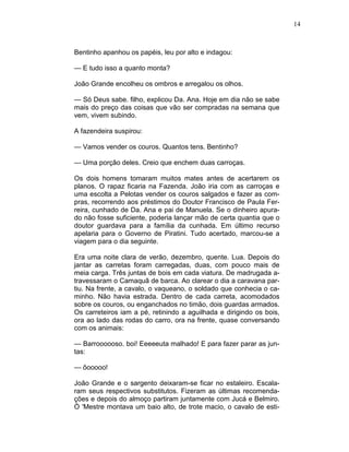 14
Bentinho apanhou os papéis, leu por alto e indagou:
— E tudo isso a quanto monta?
João Grande encolheu os ombros e arregalou os olhos.
— Só Deus sabe. filho, explicou Da. Ana. Hoje em dia não se sabe
mais do preço das coisas que vão ser compradas na semana que
vem, vivem subindo.
A fazendeira suspirou:
— Vamos vender os couros. Quantos tens. Bentinho?
— Uma porção deles. Creio que enchem duas carroças.
Os dois homens tomaram muitos mates antes de acertarem os
planos. O rapaz ficaria na Fazenda. João iria com as carroças e
uma escolta a Pelotas vender os couros salgados e fazer as com-
pras, recorrendo aos préstimos do Doutor Francisco de Paula Fer-
reira, cunhado de Da. Ana e pai de Manuela. Se o dinheiro apura-
do não fosse suficiente, poderia lançar mão de certa quantia que o
doutor guardava para a família da cunhada. Em último recurso
apelaria para o Governo de Piratini. Tudo acertado, marcou-se a
viagem para o dia seguinte.
Era uma noite clara de verão, dezembro, quente. Lua. Depois do
jantar as carretas foram carregadas, duas, com pouco mais de
meia carga. Três juntas de bois em cada viatura. De madrugada a-
travessaram o Camaquã de barca. Ao clarear o dia a caravana par-
tiu. Na frente, a cavalo, o vaqueano, o soldado que conhecia o ca-
minho. Não havia estrada. Dentro de cada carreta, acomodados
sobre os couros, ou enganchados no timão, dois guardas armados.
Os carreteiros iam a pé, retinindo a aguilhada e dirigindo os bois,
ora ao lado das rodas do carro, ora na frente, quase conversando
com os animais:
— Barroooooso. boi! Eeeeeuta malhado! E para fazer parar as jun-
tas:
— ôooooo!
João Grande e o sargento deixaram-se ficar no estaleiro. Escala-
ram seus respectivos substitutos. Fizeram as últimas recomenda-
ções e depois do almoço partiram juntamente com Jucá e Belmiro.
Ò 'Mestre montava um baio alto, de trote macio, o cavalo de esti-
 
