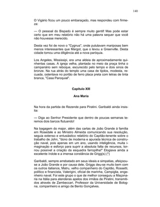 140
O Vigário ficou um pouco embaraçado, mas respondeu com firme-
za:
— O pessoal do Bispado é sempre muito gentil! Mas pode estar
certo que em meu relatório não há uma palavra sequer que você
não houvesse merecido.
Desta vez foi de novo o "Cygnus", onde pululavam mariposas bem
menos interessantes que Margot, que o levou a Greenville. Desta
cidade tomou uma diligência até a nova paróquia.
Los Angeles, Mississipi, era uma aldeia de aproximadamente qui-
nhentas casas. A igreja velha, plantada no meio da praça tinha o
campanário sem reboque, escurecido pelo tempo e dois sinos de
bronze. Na rua atrás do templo uma casa de tijolos, modesta, re-
cuada, ostentava no portão de ferro placa preta com letras de tinta
branca, "Casa Paroquial".
Capítulo XIII
Ana Maria
Na hora da partida de Rezende para Piratini. Garibaldi ainda insis-
tia:
— Diga ao Senhor Presidente que dentro de poucas semanas te-
remos dois barcos flutuando!
Na bagagem do major, além das cartas de João Grande à família
em Rosedale e ao Ministro Almeida comunicando sua resolução,
seguia extenso e entusiástico relatório do Capitão-tenente sobre o
trabalho de John, "dono de moderna e apurada técnica de constru-
ção naval, pois apenas em um ano, usando inteligência, muita i-
maginação e esforço para suprir a absoluta falta de recursos, tor-
nou possível a criação da esquadra farropilha!" Elogiava ainda a
excelente índole e a imensa constância de Grigg(s) (*)
Garibaldi, sempre arrebatado em seus ideais e simpatias, afeiçoou-
se a João Grande e por causa dele, Griggs deu-se muito bem com
os outros italianos, Matru, velho companheiro do Capitão, Rossetti,
político e financista, Valerigini, oficial de marinha, Campiglia, enge-
nheiro naval. Foi este grupo o que de melhor conseguiu a Maçona-
ria na Itália para atenderas apelos dos irmãos de Piratini, transmiti-
dos através de Zambeccari, Professor da Universidade de Bolog-
na, companheiro e amigo de Bento Gonçalves.
 