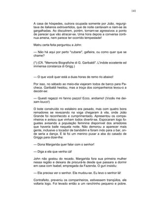 141
A casa de hóspedes, outrora ocupada somente por João, regurgi-
tava de italianos extrovertidos, que de noite cantavam e riam-se às
gargalhadas. Ao discutirem, porém, tornam-se agressivos a ponto
de parecer que vão atracar-se. Uma hora depois a conversa conti-
nua amena, nem parece ter ocorrido tempestade!
Matru certa feita perguntou a John:
— Não há aqui por perto "cubarei", gafieira, ou como quer que se
chame?
(*) (Cft. "Memorie Biografiche di G. Garibaldi". L'indole eccelente ed
immensa constanza di Grigg.)
— O que você quer está a duas horas de remo rio abaixo!
Por isso, no sábado ao meio-dia viajaram todos de barco para Pa-
checa. Garibaldi hesitou, mas a troça dos companheiros levou-o a
decidir-se:
— Questi ragazzi mi fanno pazzo! Ecco, andiamo! (Vocês me dei-
xam louco!)
O bote construído no estaleiro era pesado, mas com quatro bons
remadores se revezando na voga chegaram à vila, onde João
Grande foi reconhecido e cumprimentado. Apresentou os compa-
nheiros e avisou que vinham todos divertir-se. Espocaram logo fo-
guetes avisando a população feminina disponível dos arredores
que haveria baile naquela noite. Não demorou a aparecer mais
gente, inclusive o tocador de bandolim e foram indo para o bar, on-
de seria a dança. E lá foi um menino puxar a aba do casado de
Griggs para dizer-lhe:
— Dona Margarida quer falar com o senhor!
— Diga a ela que venha cá!
John não gostou do recado. Margarida fora sua primeira mulher
nessa região e deixara de procurá-la desde que passara a dormir
em casa com Isabel, empregada da Fazenda. O guri insistiu:
— Ela precisa ver o senhor. Ela mudou-se. Eu levo o senhor lá!
Contrafeito, preveniu os companheiros, estivessem tranqüilos, ele
voltaria logo. Foi levado então a um ranchinho pequeno e pobre.
 