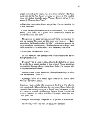 143
Griggs pensou logo na própria mãe e na irmã. Mariana? Não, havia
outro mais bonito, Ana Maria! Levantou-se, ergueu a filha nos bra-
ços e com toda a devoção rezou, "Accipe, Domine, adhuc Annam
Mariam In Misericordiam Tuam!"
— Ela vai se chamar Ana Maria, Margarida e nós vamos cuidar de-
la e de ti também!
Os olhos de Margarida brilharam de contentamento, João aceitara
a filha! Cuidar como? Ele ia querer casar-se? Desde o primeiro en-
contro ele deixara bem claro:
— Não penses em casar comigo, querida! Se te ocorreu isso, tira
logo da cabeça! Não caso contigo, nem com ninguém — Quem
sabe diante da filha ele mudara de idéia? Havia tempo, poderia es-
perar que ele se manifestasse... Se ele quisesse tomar-lhe a meni-
na? Passou-lhe um arrepio pelas costas e ela perguntou aflita:
— Vais querer me tomar Ana Maria?
— De jeito nenhum! Nem penses numa coisa dessas! Dize, de que
mais precisas agora?
— De nada! 'Não preciso de coisa alguma. Eu trabalho em casas
de família, lavo, passo, costuro e faço crochê. Nunca passamos
necessidade. Graças a Deus nossa filha é fortezinha e nunca ado-
eceu gravemente até agora!
O tom não era de queixa, nem triste. Margarida era alegre e falava
com naturalidade. Continuou:
— Agradeço a Deus ter te trazido aqui! Tanto que eu rezei a Santo
Antônio e ao Menino Jesus...
Griggs, de novo sentado, não se cansava de olhar a filha adorme-
cida no colo dele. Não podia falar, tal a comoção. De um lado esta-
va contentíssimo com a menina e de outro recriminava-se por ter
sido causa da expulsão de Margarida da casa do pai, do estado de
pobreza das duas, da mulher e da filha. Conseguiu afinal dizer alto,
como quem jura:
— Será por pouco tempo Margarida! Eu te garanto! E levantou-se.
— Que foi meu bem? Fica mais um pouquinho conosco!
 