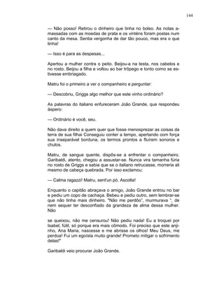 144
— Não posso! Retirou o dinheiro que tinha no bolso. As notas a-
massadas com as moedas de prata e os vinténs foram postas num
canto da mesa. Sentia vergonha de dar tão pouco, mas era o que
tinha!
— Isso é para as despesas...
Apertou a mulher contra o peito. Beijou-a na testa, nos cabelos e
no rosto. Beijou a filha e voltou ao bar trôpego e tonto como se es-
tivesse embriagado.
Matru foi o primeiro a ver o companheiro e perguntar:
— Descobriu, Griggs algo melhor que este vinho ordinário?
As palavras do italiano enfureceram João Grande, que respondeu
áspero:
— Ordinário é você, seu.
Não dava direito a quem quer que fosse menosprezar as coisas da
terra de sua filhai Conseguiu conter a tempo, apertando com força
sua inseparável borduna, os termos prontos a fluírem sonoros e
chulos.
Matru, de sangue quente, dispôs-se a enfrentar o companheiro.
Garibaldi, atento, chegou a assustar-se. Nunca vira tamanha fúria
no rosto de Griggs e sabia que se o italiano retrucasse, morreria ali
mesmo de cabeça quebrada. Por isso exclamou:
— Calma ragazzi! Matru, sent'un pò. Ascolta!
Enquanto o capitão abraçava o amigo, João Grande entrou no bar
e pediu um copo de cachaça. Bebeu e pediu outro, sem lembrar-se
que não tinha mais dinheiro. "Não me perdôo”, murmurava “, de
nem sequer ter desconfiado da grandeza de alma dessa mulher.
Não
se queixou, não me censurou! Não pediu nada! Eu a troquei por
Isabel, fútil, só porque era mais cômodo. Foi preciso que este anji-
nho, Ana Maria, nascesse e me abrisse os olhos! Meu Deus, me
perdoa! Fui um egoísta muito grande! Prometo mitigar o sofrimento
delas!"
Garibaldi veio procurar João Grande.
 