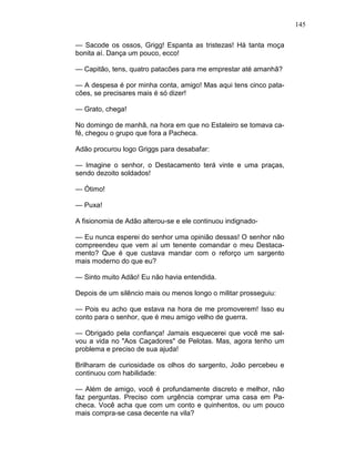 145
— Sacode os ossos, Grigg! Espanta as tristezas! Há tanta moça
bonita aí. Dança um pouco, ecco!
— Capitão, tens, quatro patacões para me emprestar até amanhã?
— A despesa é por minha conta, amigo! Mas aqui tens cinco pata-
cões, se precisares mais é só dizer!
— Grato, chega!
No domingo de manhã, na hora em que no Estaleiro se tomava ca-
fé, chegou o grupo que fora a Pacheca.
Adão procurou logo Griggs para desabafar:
— Imagine o senhor, o Destacamento terá vinte e uma praças,
sendo dezoito soldados!
— Ótimo!
— Puxa!
A fisionomia de Adão alterou-se e ele continuou indignado-
— Eu nunca esperei do senhor uma opinião dessas! O senhor não
compreendeu que vem aí um tenente comandar o meu Destaca-
mento? Que é que custava mandar com o reforço um sargento
mais moderno do que eu?
— Sinto muito Adão! Eu não havia entendida.
Depois de um silêncio mais ou menos longo o militar prosseguiu:
— Pois eu acho que estava na hora de me promoverem! Isso eu
conto para o senhor, que é meu amigo velho de guerra.
— Obrigado pela confiança! Jamais esquecerei que você me sal-
vou a vida no "Aos Caçadores" de Pelotas. Mas, agora tenho um
problema e preciso de sua ajuda!
Brilharam de curiosidade os olhos do sargento, João percebeu e
continuou com habilidade:
— Além de amigo, você é profundamente discreto e melhor, não
faz perguntas. Preciso com urgência comprar uma casa em Pa-
checa. Você acha que com um conto e quinhentos, ou um pouco
mais compra-se casa decente na vila?
 
