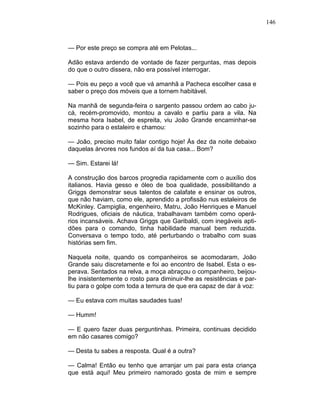 146
— Por este preço se compra até em Pelotas...
Adão estava ardendo de vontade de fazer perguntas, mas depois
do que o outro dissera, não era possível interrogar.
— Pois eu peço a você que vá amanhã a Pacheca escolher casa e
saber o preço dos móveis que a tornem habitável.
Na manhã de segunda-feira o sargento passou ordem ao cabo ju-
cá, recém-promovido, montou a cavalo e partiu para a vila. Na
mesma hora Isabel, de espreita, viu João Grande encaminhar-se
sozinho para o estaleiro e chamou:
— João, preciso muito falar contigo hoje! Às dez da noite debaixo
daquelas árvores nos fundos aí da tua casa... Bom?
— Sim. Estarei lá!
A construção dos barcos progredia rapidamente com o auxílio dos
italianos. Havia gesso e óleo de boa qualidade, possibilitando a
Griggs demonstrar seus talentos de calafate e ensinar os outros,
que não haviam, como ele, aprendido a profissão nus estaleiros de
McKinley. Campiglia, engenheiro, Matru, João Henriques e Manuel
Rodrigues, oficiais de náutica, trabalhavam também como operá-
rios incansáveis. Achava Griggs que Garibaldi, com inegáveis apti-
dões para o comando, tinha habilidade manual bem reduzida.
Conversava o tempo todo, até perturbando o trabalho com suas
histórias sem fim.
Naquela noite, quando os companheiros se acomodaram, João
Grande saiu discretamente e foi ao encontro de Isabel. Esta o es-
perava. Sentados na relva, a moça abraçou o companheiro, beijou-
lhe insistentemente o rosto para diminuir-lhe as resistências e par-
tiu para o golpe com toda a ternura de que era capaz de dar à voz:
— Eu estava com muitas saudades tuas!
— Humm!
— E quero fazer duas perguntinhas. Primeira, continuas decidido
em não casares comigo?
— Desta tu sabes a resposta. Qual é a outra?
— Calma! Então eu tenho que arranjar um pai para esta criança
que está aqui! Meu primeiro namorado gosta de mim e sempre
 