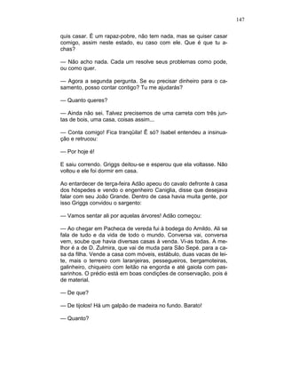 147
quis casar. É um rapaz-pobre, não tem nada, mas se quiser casar
comigo, assim neste estado, eu caso com ele. Que é que tu a-
chas?
— Não acho nada. Cada um resolve seus problemas como pode,
ou como quer.
— Agora a segunda pergunta. Se eu precisar dinheiro para o ca-
samento, posso contar contigo? Tu me ajudarás?
— Quanto queres?
— Ainda não sei. Talvez precisemos de uma carreta com três jun-
tas de bois, uma casa, coisas assim...
— Conta comigo! Fica tranqüila! Ê só? Isabel entendeu a insinua-
ção e retrucou:
— Por hoje é!
E saiu correndo. Griggs deitou-se e esperou que ela voltasse. Não
voltou e ele foi dormir em casa.
Ao entardecer de terça-feira Adão apeou do cavalo defronte à casa
dos hóspedes e vendo o engenheiro Caniglia, disse que desejava
falar com seu João Grande. Dentro de casa havia muita gente, por
isso Griggs convidou o sargento:
— Vamos sentar ali por aquelas árvores! Adão começou:
— Ao chegar em Pacheca de vereda fui à bodega do Arnildo. Ali se
fala de tudo e da vida de todo o mundo. Conversa vai, conversa
vem, soube que havia diversas casas à venda. Vi-as todas. A me-
lhor é a de D. Zulmira, que vai de muda para São Sepé. para a ca-
sa da filha. Vende a casa com móveis, estábulo, duas vacas de lei-
te, mais o terreno com laranjeiras, pessegueiros, bergamoteiras,
galinheiro, chiqueiro com leitão na engorda e até gaiola com pas-
sarinhos. O prédio está em boas condições de conservação, pois é
de material.
— De que?
— De tijolos! Há um galpão de madeira no fundo. Barato!
— Quanto?
 