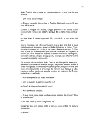148
João Grande estava nervoso, aguardando um preço fora de seu
alcance.
— Um conto e oitocentos!
— Faço o negócio! Vou avisar o Capitão Garibaldi e amanhã va-
mos à Pacheca!
Durante a viagem rio abaixo, Griggs preferiu ir de canoa, Adão
sentiu muita vontade de saber o porque da compra, mas conteve-
se.
— Seu João, é dinheiro grande! São um milhão e oitocentos mil
réis!
obteve resposta. Na vila examinaram a casa por fora. Era a casa
mais bonita do povoado, recém-pintada de branco e verde. Preci-
sava de consertos no portão e na cerca. Bateram palmas. D. Zul-
mira apareceu. Conversaram por mais de uma hora. O sargento e
a dona da casa, apesar de apenas se terem conhecido na véspera,
pareciam velhos amigos. Griggs pediu licença para chamar outra
pessoa interessada no negócio.
Da entrada do ranchinho João Grande viu Margarida ajoelhada,
mexendo com uma das mãos o mingau na panela de ferro e com a
outra enxugando os olhos lacrimejantes pela fumaça da lenha. Ela
notou imediatamente a presença do homem que tapava o vão.
Largou a colher dentro da panela e pulou ao pescoço de Griggs,
beijando-o com efusão.
— Não te esperava tão cedo, meu bem!
— Vim te buscar! D. Zulmira quer te ver!
— Qual? A viúva do falecido Vicente?
— Não conheci o falecido.
— A que mora numa casa bonita perto da bodega do Arnildo? Que
é, que ela quer?
— Tu vais saber quando chegarmos lá!
Margarida deu um passo atrás e com as duas mãos na cintura
perguntou:
— Assim?
 