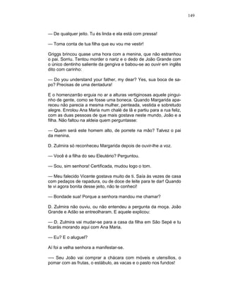 149
— De qualquer jeito. Tu és linda e ela está com pressa!
— Toma conta de tua filha que eu vou me vestir!
Griggs brincou quase uma hora com a menina, que não estranhou
o pai. Sorriu. Tentou morder o nariz e o dedo de João Grande com
o único dentinho saliente da gengiva e babou-se ao ouvir em inglês
dito com carinho:
— Do you understand your father, my dear? Yes, sua boca de sa-
po? Precisas de uma dentadura!
E o homenzarrão erguia no ar a alturas vertiginosas aquele pingui-
nho de gente, como se fosse uma boneca. Quando Margarida apa-
receu não parecia a mesma mulher, penteada, vestida e sobretudo
alegre. Enrolou Ana Maria num chalé de lã e partiu para a rua feliz,
com as duas pessoas de que mais gostava neste mundo, João e a
filha. Não faltou na aldeia quem perguntasse:
— Quem será este homem alto, de porrete na mão? Talvez o pai
da menina.
D. Zulmira só reconheceu Margarida depois de ouvir-lhe a voz.
— Você é a filha do seu Eleutério? Perguntou.
— Sou, sim senhora! Certificada, mudou logo o tom.
— Meu falecido Vicente gostava muito de ti. Saía às vezes de casa
com pedaços de rapadura, ou de doce de leite para te dar! Quando
te vi agora bonita desse jeito, não te conheci!
— Bondade sua! Porque a senhora mandou me chamar?
D. Zulmira não ouviu, ou não entendeu a pergunta da moça. João
Grande e Adão se entreolharam. E aquele explicou:
— D. Zulmira vai mudar-se para a casa da filha em São Sepé e tu
ficarás morando aqui com Ana Maria.
— Eu? E o aluguel?
Aí foi a velha senhora a manifestar-se.
—- Seu João vai comprar a chácara com móveis e utensílios, o
pomar com as frutas, o estábulo, as vacas e o pasto nos fundos!
 