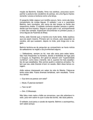 15
mação de Bentinho. Esbelto, firme nos estribos, procurava acom-
panhar a postura dos cavaleiros do pampa, era uma figura impres-
sionante. Levava a borduna como uma lança.
O sargento Adão viajava num tordilho escuro, ferro, como ele dizia,
companheiro de muitas léguas. O soldado l uca e o carpinteiro
Belmiro, bem montados, iam cerca de dez braças na frente dos
respectivos chefes. O soldado conhecia aqueles campos a palmo,
desde que fora tropeiro. Seguia o grupo para o sul, acompanhando
o rasto das carretas. Esperavam encontrá-las no primeiro pouso, a
cinco léguas da Fazenda do Brejo.
Achou João Grande que a marcha era muito lenta. Adão explicou
que era assim mesmo. Primeiro iam no chouto, para esquentar os
cavalos, até que suassem, depois no trote, pois longa era a via-
gem.
Belmiro lembrou-se de perguntar ao companheiro se havia notícia
de salteadores na região e se já enfrentara alguns.
— Salteadores, sempre os há, mas são raros para estes lados.
São mais freqüentes na fronteira, devido à facilidade de fuga para
o Uruguai, ou Argentina. Em geral só atacam com "superioridade
numérica", como dizia o tenente, isto é, quando há mais assaltan-
tes do que assaltados. Nós somos quatro e estamos armados. Fa-
lam que seu João Grande é bom no cacete. Além disso temos co-
ragem.
Adão estava interessado em saber da vida do Mestre. Falava-se
tanta coisa dele. Fizera diversas tentativas, sem resultado. Torna-
ria a tentar:
— Sua terra se parece com esta?
— Muito. Ê planície também!
— Tem rio lá?
— Sim. O Mississipi.
Não falou mais nada e Adão se convenceu, que não adiantava in-
sistir, pois nem sobre rio que é coisa tão bonita, não dizia palavra.
O soldado Jucá parou o cavalo de repente. Belmiro o acompanhou,
sem saber porque.
 