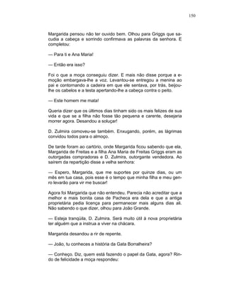 150
Margarida pensou não ter ouvido bem. Olhou para Griggs que sa-
cudia a cabeça e sorrindo confirmava as palavras da senhora. E
completou:
— Para ti e Ana Maria!
— Então era isso?
Foi o que a moça conseguiu dizer. E mais não disse porque a e-
moção embargava-lhe a voz. Levantou-se entregou a menina ao
pai e contornando a cadeira em que ele sentava, por trás, beijou-
lhe os cabelos e a testa apertando-lhe a cabeça contra o peito.
— Este homem me mata!
Queria dizer que os últimos dias tinham sido os mais felizes de sua
vida e que se a filha não fosse tão pequena e carente, desejaria
morrer agora. Desandou a soluçar!
D. Zulmira comoveu-se também. Enxugando, porém, as lágrimas
convidou todos para o almoço.
De tarde foram ao cartório, onde Margarida ficou sabendo que ela,
Margarida de Freitas e a filha Ana Maria de Freitas Griggs eram as
outorgadas compradoras e D. Zulmira, outorgante vendedora. Ao
saírem da repartição disse a velha senhora:
— Espero, Margarida, que me suportes por quinze dias, ou um
mês em tua casa, pois esse é o tempo que minha filha e meu gen-
ro levarão para vir me buscar!
Agora foi Margarida que não entendeu. Parecia não acreditar que a
melhor e mais bonita casa de Pacheca era dela e que a antiga
proprietária pedia licença para permanecer mais alguns dias ali.
Não sabendo o que dizer, olhou para João Grande.
— Esteja tranqüila, D. Zulmira. Será muito útil à nova proprietária
ter alguém que a instrua a viver na chácara.
Margarida desandou a rir de repente.
— João, tu conheces a história da Gata Borralheira?
— Conheço. Diz, quem está fazendo o papel da Gata, agora? Rin-
do de felicidade a moça respondeu:
 