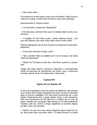 151
— Não posso dizer!
A mudança do rancho para a casa nova foi facílima. Adão trouxe a
mala com roupas. O resto ficou lá mesmo, para quem quisesse.
Discretamente D. Zulmira inquiriu:
— Já marcaram o casamento, Margarida?
— Ele não casa, senhora! Acho que é a religião dele é contra o ca-
samento.
— A religião, é? Com filha e tudo... sendo solteiros ambos... juro
que não entendo mais nada. Devo estar mesmo muito velha!
Notando Margarida que os dois homens se preparavam para partir,
perguntou:
— Ficas esta noite aqui comigo, João?
— Não. querida! Volto ao estaleiro já! E se eu ficasse, não terias
medo de engravidar?
— Medo? Eu? Contigo eu teria dez. vinte filhos, quantos tu quises-
ses!
Griggs não disse palavra. Sentia-se mesquinho e envergonhado
diante da grandeza de sentimentos da mulher, que o continuava
amando, apesar de ter mil razões para o desprezar!
Capítulo XIV
Vigário de Los Angeles, Mi.
O dono da hospedaria, ponto de parada da diligência, não permitiu
que o Padre John Griggs carregasse as malas. Avisaria o sacristão
para vir buscar a bagagem. Em vista disso encaminhou-se o novo
Vigário diretamente para a igreja aberta, limpa e sem lamparina.
Não havia Santíssimo ali. No altar-mor a imagem de um anjo de
gesso, pintada com mau gosto. Mais abaixo um crucifixo grande de
madeira, este sim, bonito e antigo. Ajoelhado no primeiro degrau
do altar, rezou com emoção:
— Senhor, sei que me ouves, estou chegando agora nesta Tua ca-
sa. Não posso dizer que estou calmo, Tu sabes porque. Eu queria
 