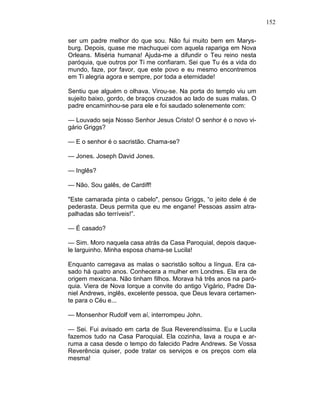 152
ser um padre melhor do que sou. Não fui muito bem em Marys-
burg. Depois, quase me machuquei com aquela rapariga em Nova
Orleans. Miséria humana! Ajuda-me a difundir o Teu reino nesta
paróquia, que outros por Ti me confiaram. Sei que Tu és a vida do
mundo, faze, por favor, que este povo e eu mesmo encontremos
em Ti alegria agora e sempre, por toda a eternidade!
Sentiu que alguém o olhava. Virou-se. Na porta do templo viu um
sujeito baixo, gordo, de braços cruzados ao lado de suas malas. O
padre encaminhou-se para ele e foi saudado solenemente com:
— Louvado seja Nosso Senhor Jesus Cristo! O senhor é o novo vi-
gário Griggs?
— E o senhor é o sacristão. Chama-se?
— Jones. Joseph David Jones.
— Inglês?
— Não. Sou galês, de Cardiff!
"Este camarada pinta o cabelo", pensou Griggs, “o jeito dele é de
pederasta. Deus permita que eu me engane! Pessoas assim atra-
palhadas são terríveis!”.
— É casado?
— Sim. Moro naquela casa atrás da Casa Paroquial, depois daque-
le larguinho. Minha esposa chama-se Lucila!
Enquanto carregava as malas o sacristão soltou a língua. Era ca-
sado há quatro anos. Conhecera a mulher em Londres. Ela era de
origem mexicana. Não tinham filhos. Morava há três anos na paró-
quia. Viera de Nova Iorque a convite do antigo Vigário, Padre Da-
niel Andrews, inglês, excelente pessoa, que Deus levara certamen-
te para o Céu e...
— Monsenhor Rudolf vem aí, interrompeu John.
— Sei. Fui avisado em carta de Sua Reverendíssima. Eu e Lucila
fazemos tudo na Casa Paroquial. Ela cozinha, lava a roupa e ar-
ruma a casa desde o tempo do falecido Padre Andrews. Se Vossa
Reverência quiser, pode tratar os serviços e os preços com ela
mesma!
 