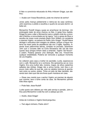 153
A fala e a pronúncia rebuscada do ilhéu irritavam Griggs, que ata-
lhou:
— Acabe com Vossa Reverência, pode me chamar de senhor!
Jones pediu licença polidamente e retirou-se da casa canônica.
John examinou o prédio e escolheu o quarto do sul para dormir. Lá
batia sol.
Monsenhor Rudolf chegou quase ao amanhecer de domingo. Um
prolongado bater de sinos chamou os fiéis. A igreja ficou repleta.
Griggs foi para o altar e Monsenhor para o púlpito onde leu a provi-
são e felicitou a comunidade por ter agora, "com a graça de Deus e
escolha de nosso muito prezado Bispo Dom William um excelente
e operoso Vigário, na pessoa do Padre John Griggs". Rudolf falava
devagar e articulava sem exagero as sílabas, porque a língua ma-
terna da maior parte da assistência não era o inglês. Agradou. A-
penas duas palavrinhas latinas, contidas na provisão, advertiram
John que o conceito dele na Cúria Diocesana não era tão bom
quanto seus amigos tinham dado a entender. Vigário "Ad Nutum".
à ordem. Poderia parecer uma distinção. Não era. Tiravam-lhe
qualquer estabilidade. Poderia ser removido a qualquer momento
de Los Angeles.
Ao voltarem para casa a mulher do sacristão, Lucila, esperava-os
com o café. Monsenhor já a conhecia. Ela apresentou-se ao novo
Vigário. Era uma mulher alta, morena, magra, de olhos castanhos
saltados das órbitas. Griggs não a achou bonita, nem feia e um
pouco mais velha do que ele, pois os cabelos brancos já aponta-
vam entre os outros, pretos. Tinha um jeito de falar decidido, dei-
xando bem claro que não era fones quem mandava em casa.
— Disse meu marido que o senhor Vigário vai precisar de alguém
que cozinhe, lave e tome conta da casa. Se Monsenhor permitir
trato disso agora.
— Pode falar, disse Rudolf!
Lucila queria cem dólares por mês pelo serviço e pensão. John o-
lhou para Monsenhor e este fez com a cabeça que sim.
— Aceito, disse Griggs!
Antes de ir embora o Vigário Geral perguntou:
— Tem algum dinheiro, Padre John?
 