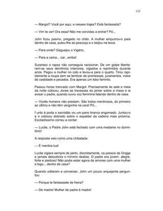 155
— Margot? Você por aqui, e nesses trajes? Está fantasiada?
— Vim te ver! Ora essa! Não me convidas a entrar? Pó...
John ficou pasmo, pregado no chão. A mulher empurrou-o para
dentro de casa, pulou-lhe ao pescoço e o beijou na boca.
— Para onde? Gaguejou o Vigário.
— Para a cama... car...amba!
Surpreso o rapaz não conseguia raciocinar. De um golpe liberta-
ram-se seus demônios interiores, vigiados e reprimidos durante
anos. Pegou a mulher no colo e levou-a para o quarto. Tirou rapi-
damente a roupa sem se lembrar de promessas, juramentos, votos
de castidade e pecados. Era apenas um lobo faminto.
Passou horas trancado com Margot. Precisamente às sete e meia
da noite colocou Jones as travessas do jantar sobre a mesa e ia
avisar o padre, quando ouviu voz feminina falando dentro de casa:
— Vocês homens não prestam. São todos mentirosos, do primeiro
ao último e não têm vergonha na cara! Pó...
f unto à porta o sacristão viu um pano branco engomado. Juntou-o
e o colocou dobrado sobre o espaldar da cadeira mais próxima.
Excitadíssimo correu a contar:
— Lucila, o Padre John está fechado com uma madame no dormi-
tório!
A resposta veio como uma chibatada:
— É mentira tua!
Lucila vigiara sempre de perto, discretamente, os passos de Griggs
e jamais descobrira o mínimo deslize. O padre era jovem, alegre,
forte e piedoso! Não podia estar agora de amores com uma mulher
e logo... dentro de casa?
Quando voltaram a conversar, John um pouco arquejante pergun-
tou:
— Porque te fantasiaste de freira?
— De madre! Mulher de padre é madre!
 